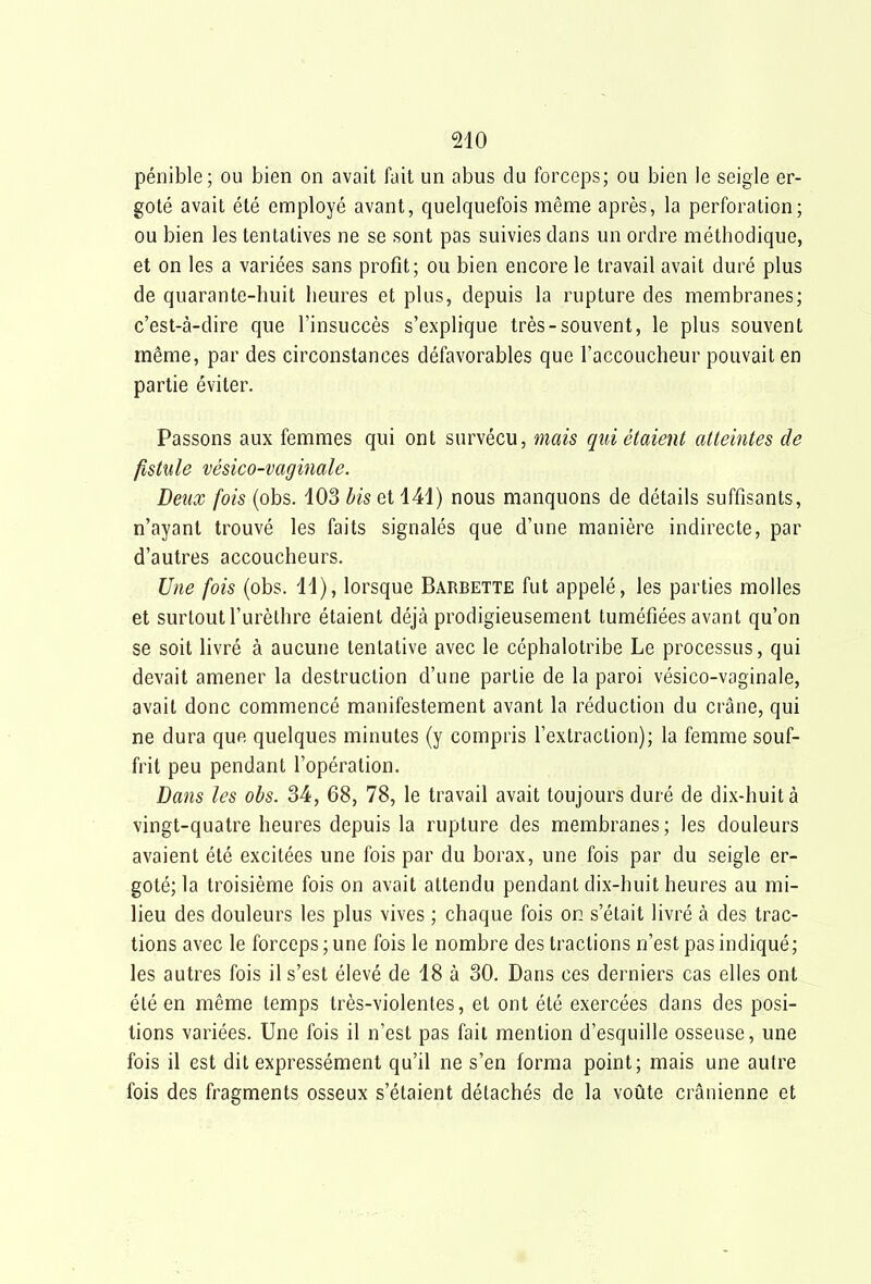 pénible; ou bien on avait fait un abus du forceps; ou bien le seigle er- goté avait été employé avant, quelquefois même après, la perforation; ou bien les tentatives ne se sont pas suivies dans un ordre méthodique, et on les a variées sans profit; ou bien encore le travail avait duré plus de quarante-huit heures et plus, depuis la rupture des membranes; c'est-à-dire que l'insuccès s'explique très-souvent, le plus souvent même, par des circonstances défavorables que l'accoucheur pouvait en partie éviter. Passons aux femmes qui ont survécu, mais qui étaient atteintes de fistule vésico-vaginale. Deux fois (obs. 403 bis et 141) nous manquons de détails suffisants, n'ayant trouvé les faits signalés que d'une manière indirecte, par d'autres accoucheurs. Une fois (obs. 11), lorsque Barbette fut appelé, les parties molles et surtout l'urèlhre étaient déjà prodigieusement tuméfiées avant qu'on se soit livré à aucune tentative avec le céphalotribe Le processus, qui devait amener la destruction d'une partie de la paroi vésico-vaginale, avait donc commencé manifestement avant la réduction du crâne, qui ne dura que quelques minutes (y compris l'extraction); la femme souf- frit peu pendant l'opération. Dans les obs. 34, 68, 78, le travail avait toujours duré de dix-huit à vingt-quatre heures depuis la rupture des membranes ; les douleurs avaient été excitées une fois par du borax, une fois par du seigle er- goté; la troisième fois on avait attendu pendant dix-huit heures au mi- lieu des douleurs les plus vives ; chaque fois on s'était livré à des trac- tions avec le forceps ; une fois le nombre des tractions n'est pas indiqué; les autres fois il s'est élevé de 18 à 30. Dans ces derniers cas elles ont été en même temps très-violentes, et ont été exercées dans des posi- tions variées. Une fois il n'est pas fait mention d'esquille osseuse, une fois il est dit expressément qu'il ne s'en forma point; mais une autre fois des fragments osseux s'étaient détachés de la voûte crânienne et