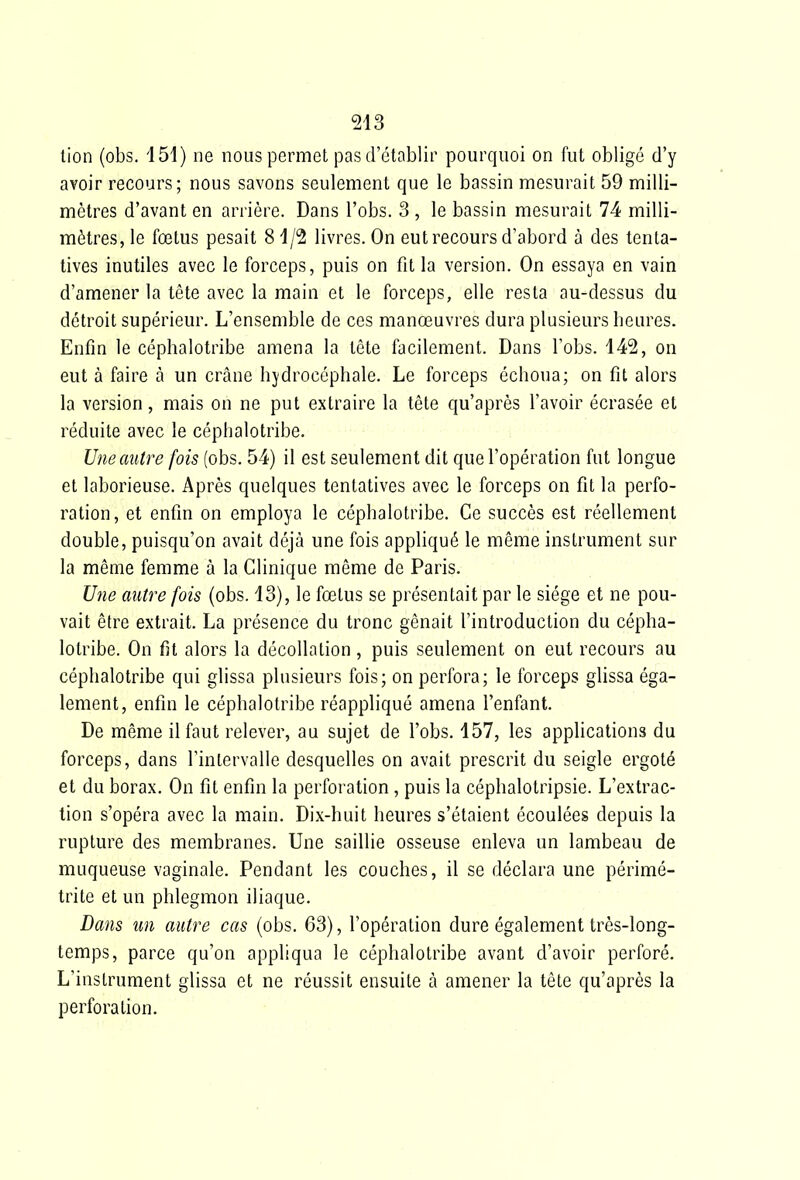 tion (obs. 151) ne nous permet pas d'établir pourquoi on fut obligé d'y avoir recours; nous savons seulement que le bassin mesurait 59 milli- mètres d'avant en arrière. Dans l'obs. 3 , le bassin mesurait 74 milli- mètres, le fœtus pesait 81/2 livres. On eut recours d'abord à des tenta- tives inutiles avec le forceps, puis on fit la version. On essaya en vain d'amener la tête avec la main et le forceps, elle resta au-dessus du détroit supérieur. L'ensemble de ces manœuvres dura plusieurs heures. Enfin le céphalotribe amena la tête facilement. Dans l'obs. 142, on eut à faire à un crâne hydrocéphale. Le forceps échoua; on fit alors la version, mais on ne put extraire la tête qu'après l'avoir écrasée et réduite avec le céphalotribe. Une autre fois (obs. 54) il est seulement dit que l'opération fut longue et laborieuse. Après quelques tentatives avec le forceps on fit la perfo- ration, et enfin on employa le céphalotribe. Ce succès est réellement double, puisqu'on avait déjà une fois appliqué le même instrument sur la même femme à la Clinique même de Paris. Une autre fois (obs. 13), le fœtus se présentait par le siège et ne pou- vait être extrait. La présence du tronc gênait l'introduction du cépha- lotribe. On fît alors la décollation, puis seulement on eut recours au céphalotribe qui glissa plusieurs fois; on perfora; le forceps glissa éga- lement, enfin le céphalotribe réappliqué amena l'enfant. De même il faut relever, au sujet de l'obs. 157, les applications du forceps, dans l'intervalle desquelles on avait prescrit du seigle ergoté et du borax. On fit enfin la perforation, puis la céphalotripsie. L'extrac- tion s'opéra avec la main. Dix-huit heures s'étaient écoulées depuis la rupture des membranes. Une saillie osseuse enleva un lambeau de muqueuse vaginale. Pendant les couches, il se déclara une périmé- trite et un phlegmon iliaque. Dans un autre cas (obs. 63), l'opération dure également très-long- temps, parce qu'on appliqua le céphalotribe avant d'avoir perforé. L'instrument glissa et ne réussit ensuite à amener la tête qu'après la perforation.