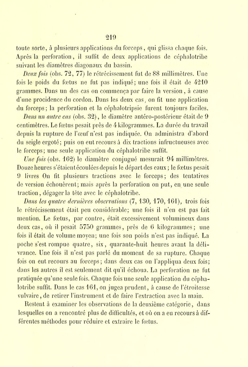 toute sorte, à plusieurs applicalions du forceps, qui glissa chaque fois. Après la perforation, il suffit de deux applications de céphalotribe suivant les diamètres diai^onaux du bassin. Deux fois (obs. 72, 77) le rétrécissement fut de 88 millimètres. Une fois le poids du fœtus ne fut pas indiqué; une fois il était de 4210 grammes. Dans un des cas on commença par faire la version, à cause d'une procidence du cordon. Dans les deux cas, on fit une application du forceps; la perforation et la céphalotripsie furent toujours faciles. Dans un autre cas (obs. 32), le diamètre antéro-postérieur était de 9 centimètres. Le fœtus pesait près de 4 kilogrammes. La durée du travail depuis la rupture de ro3uf n'est pas indiquée. On administra d'abord du seigle ergoté; puis on eut recours à dix tractions infructueuses avec le forceps; une seule application du céphalotribe suffit. Une fois (obs. i62) le diamètre conjugué mesurait 94 millimètres. Douze heures s'étaientécoulées depuis le départ des eaux; le fœtus pesait 9 livres On fit plusieurs tractions avec le forceps; des tentatives de version échouèrent; mais après la perforation on put, en une seule traction, dégager la tête avec le céphalotribe. Dans les quatre dernières observations (7, 130, 170,161), trois fois le rétrécissement était peu considérable; une fois il n'en est pas fait mention. Le fœtus, par contre, était excessivement volumineux dans deux cas, où il pesait 5750 grammes, près de G kilogrammes; une fois il était de volume moyen; une fois son poids n'est pas indiqué. La poche s'est rompue quatre, six, quarante-huit heures avant la déli- vrance. Une fois il n'est pas parlé du moment de sa rupture. Chaque fois on eut recours au forceps; dans deux cas on l'appliqua deux fois; dans les autres il est seulement dit qu'il échoua. La perforation ne fut pratiquée qu'une seule fois. Chaque fois une seule application du cépha- lotribe suffit. Dans le cas 161, on jugea prudent, à cause de l'étroitesse vulvaire, de retirer l'instrument et de faire l'extraction avec la main. Restent à examiner les observations de la deuxième catégorie, dans lesquelles on a rencontré plus de difficultés, et où on a eu recours à dif- férentes méthodes pour réduire et extraire le fœtus.