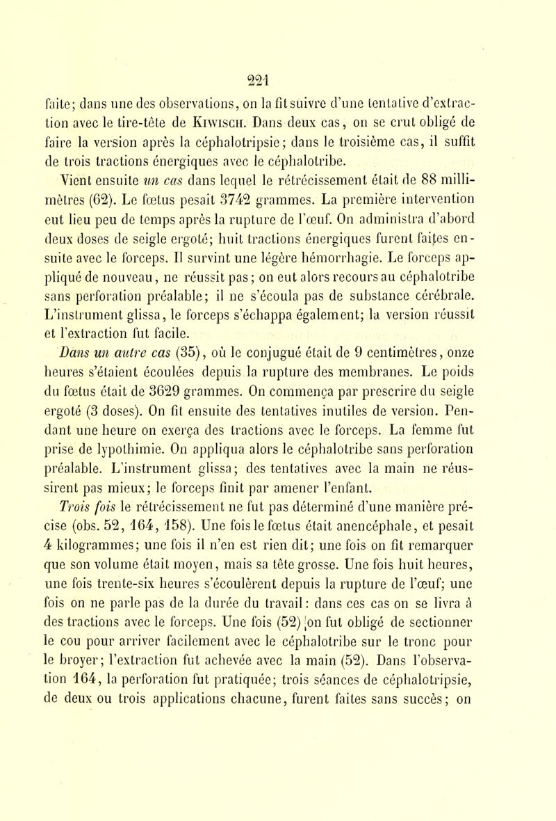 faite; dans une des observations, on la fitsùîvre d'une lentaLive d'extrac- tion avec le tire-tête de Kiwiscii. Dans deux cas, on se crut obligé de faire la version après la céphalotripsie; dans le troisième cas, il suffit de trois tractions énergiques avec le céphalotribe. Vient ensuite îm cas dans lequel le rétrécissement était de 88 milli- mètres (62), Le fœtus pesait 3742 grammes. La première intervention eut lieu peu de temps après la rupture de l'œuf. On administra d'abord deux doses de seigle ergoté; huit tractions énergiques furent faites en- suite avec le forceps. Il survint une légère hémorrhagie. Le forceps ap- pliqué de nouveau, ne réussit pas ; on eut alors recours au céphalotribe sans perforation préalable ; il ne s'écoula pas de substance cérébrale. L'instrument glissa, le forceps s'échappa également; la version réussit et l'extraction fut facile. Dans un autre cas (35), où le conjugué était de 9 centimètres, onze heures s'étaient écoulées depuis la rupture des membranes. Le poids du fœtus était de 3629 grammes. On commença par prescrire du seigle ergoté (3 doses). On fit ensuite des tentatives inutiles de version. Pen- dant une heure on exerça des tractions avec le forceps. La femme fut prise de lypothimie. On appliqua alors le céphalotribe sans perforation préalable. L'instrument glissa; des tentatives avec la main ne réus- sirent pas mieux; le forceps finit par amener l'enfant. Trois fois le rétrécissement ne fut pas déterminé d'une manière pré- cise {obs. 52, d64, i58). Une fois le fœtus était anencéphale, et pesait 4 kilogrammes; une fois il n'en est rien dit; une fois on fit remarquer que son volume était moyen, mais sa tête grosse. Une fois huit heures, une fois trente-six heures s'écoulèrent depuis la rupture de l'œuf; une fois on ne parle pas de la durée du travail : dans ces cas on se livra à des tractions avec le forceps. Une fois (52) ion fut obligé de sectionner le cou pour arriver facilement avec le céphalotribe sur le tronc pour le broyer; l'extraction fut achevée avec la main (52). Dans l'observa- tion 164, la perforation fut pratiquée; trois séances de céphalotripsie, de deux ou trois applications chacune, furent faites sans succès; on