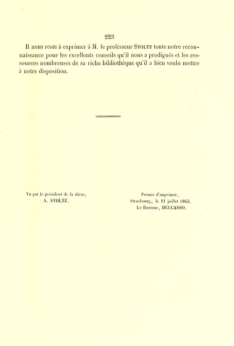 Il nous rcsle à exprimer ù M. le professeur Stoltz loute noire recon- naissance pour les excellents conseils qu'il nous a prodigués cL les res- sources nombreuses de sa riche bibliothèque qu'il a bien voulu mettre à notre disposition. Vu par le piusideiil de la lliùse, A. STOLTZ. l'cniiis d'iiiipiiiiier, Strasbourg, le 11 juillul I8C3. Le Recleur, DLLCASSO.