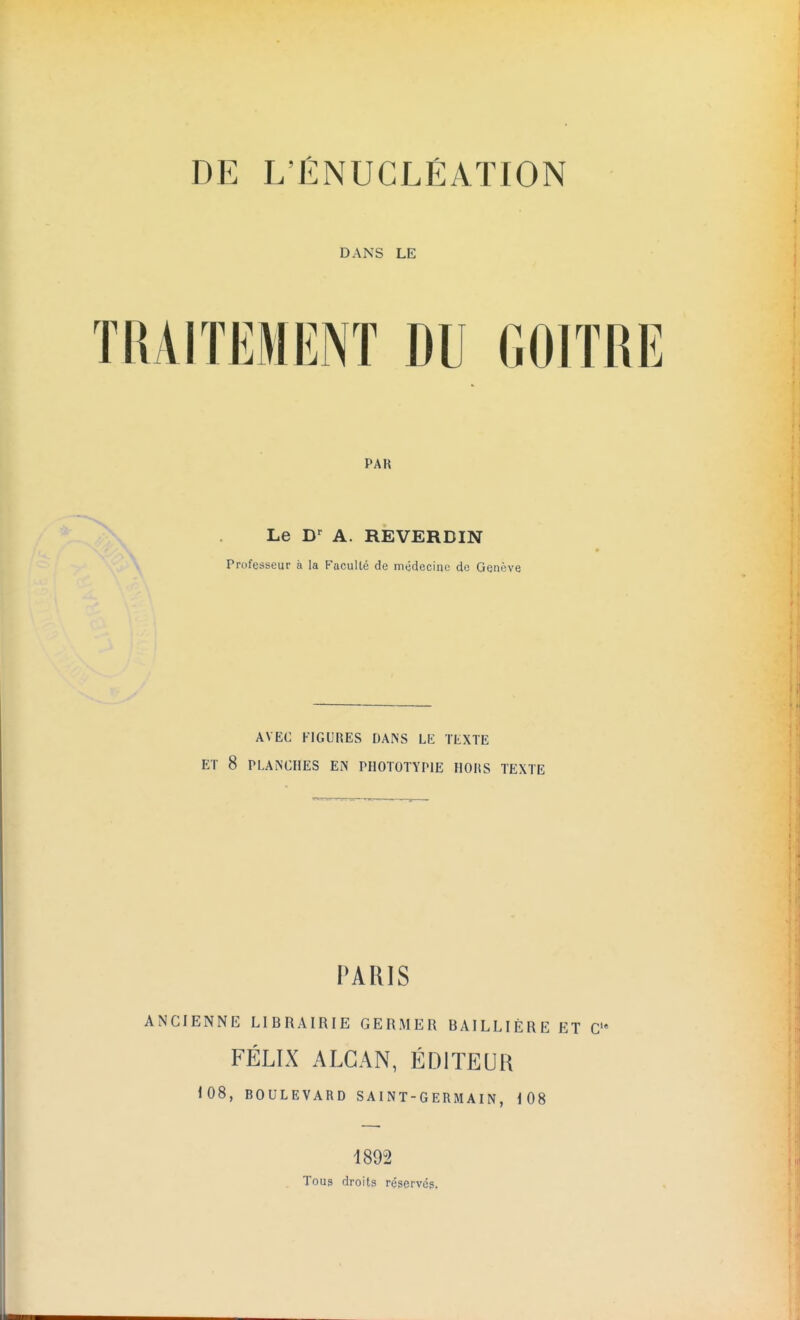 DE L'ÉNUCLÉATION DANS LE TRAITEMENT DU GOITRE PAR Le Dr A. REVERDIN Professeur à la Faculté de médecine de Genève AVEC FIGURES DANS LE TEXTE ET 8 PLANCHES EN PHOTOTYP1E IIOHS TEXTE PARIS ANCIENNE LIBRAIRIE GERMER BAILLIÈRE ET C,e FÉLIX ALGAN, ÉDITEUR 108, BOULEVARD SAINT-GERMAIN, 108 1892 Tous droits réservés.