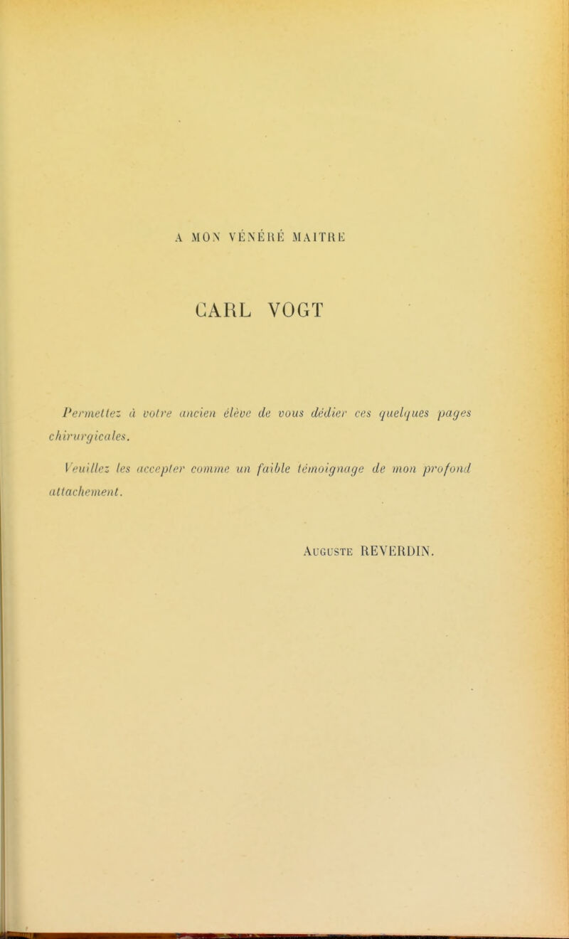 A MON VENERE M A lT11 \i CARL VOGT Permettez à votre ancien élève de vous dédier ces quelques pages chirurgicales. I euillez les accepte}' comme un faible témoignage de mon profond attachement. Auguste REVERDIN.