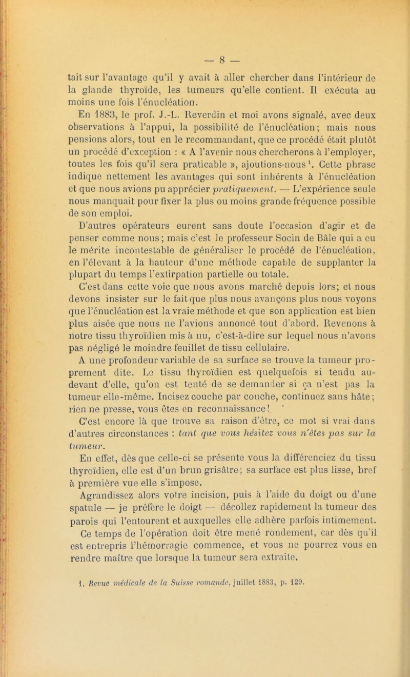 tait sur l'avantage qu'il y avait à aller chercher dans l'intérieur de la glande thyroïde, les tumeurs qu'elle contient. Il exécuta au moins une fois l'énucléation. En 1883, le prof. J.-L. Reverdin et moi avons signalé, avec deux observations à l'appui, la possibilité de l'énucléation; mais nous pensions alors, tout en le recommandant, que ce procédé était plutôt un procédé d'exception : « A l'avenir nous chercherons à l'employer, toutes les fois qu'il sera praticable », ajoutions-nous l. Cette phrase indique nettement les avantages qui sont inhérents à l'énucléation et que nous avions pu apprécier pratiquement. — L'expérience seule nous manquait pour fixer la plus ou moins grande fréquence possible de son emploi. D'autres opérateurs eurent sans doute l'occasion d'agir et de penser comme nous; mais c'est le professeur Socin de Bâle qui a eu le mérite incontestable de généraliser le procédé de l'énucléation, en l'élevant à la hauteur d'une méthode capable de supplanter la plupart du temps l'extirpation partielle ou totale. C'est dans cette voie que nous avons marché depuis lors; et nous devons insister sur le fait que plus nous avançons plus nous voyons que l'énucléation est la vraie méthode et que son application est bien plus aisée que nous ne l'avions annoncé tout d'abord. Revenons à notre tissu thyroïdien mis à nu, c'est-à-dire sur lequel nous n'avons pas négligé le moindre feuillet de tissu cellulaire. A une profondeur variable de sa surface se trouve la tumeur pro- prement dite. Le tissu thyroïdien est quelquefois si tendu au- devant d'elle, qu'on est tenté de se demander si ça n'est pas la tumeur elle-même. Incisez couche par couche, continuez sans hâte; rien ne presse, vous êtes en reconnaissance! C'est encore là que trouve sa raison d'être, ce mot si vrai dans d'autres circonstances : tant que vous hésitez vous n'êtes pas sur la tumeur. En effet, dès que celle-ci se présente vous la différenciez du tissu thyroïdien, elle est d'un brun grisâtre; sa surface est plus lisse, bref à première vue elle s'impose. Agrandissez alors votre incision, puis à l'aide du doigt ou d'une spatule — je préfère le doigt — décollez rapidement la tumeur des parois qui l'entourent et auxquelles elle adhère parfois intimement. Ce temps de l'opération doit être mené rondement, car dès qu'il est entrepris l'hémorragie commence, et vous ne pourrez vous en rendre maître que lorsque la tumeur sera extraite.