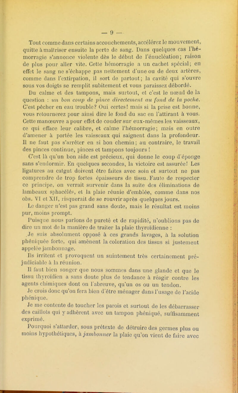 Tout comme dans certains accouchements, accélérez le mouvement, quitte à maîtriser ensuite la perte de sang. Dans quelques cas l'hé- morragie s'annonce violente dès le début de l'énucléation; raison de plus pour aller vite. Cette hémorragie a un cachet spécial; en effet le sang ne s'échappe pas nettement d'une ou de deux artères, comme dans l'extirpation, il sort de partout; la cavité qui s'ouvre sous vos doigts se remplit subitement et vous paraissez débordé. Du calme et des tampons, mais surtout, et c'est le nœud de la question : an bon coup de pince directement au fond de la poclie. C'est pêcher en eau trouble? Oui certes! mais si la prise est bonne, vous retournerez pour ainsi dire le fond du sac en l'attirant à vous. Cette manœuvre a pour effet de couder sur eux-mêmes les vaisseaux, ce qui efface leur calibre, et calme l'hémorragie; mais en outre d'amener à portée les vaisseaux qui saignent dans la profondeur. Il ne faut pas s'arrêter en si bon chemin; au contraire, le travail des pinces continue, pinces et tampons toujours ! C'est là qu'un bon aide est précieux, qui donne le coup d'éponge sans s'endormir. En quelques secondes, la victoire est assurée! Les ligatures au catgut doivent être faites avec soin et surtout ne pas comprendre de trop fortes épaisseurs de tissu. Faute de respecter ce principe, on verrait survenir dans la suite des éliminations de lambeaux sphacélés, et la plaie réunie d'emblée, comme dans nos obs. VI etXl T, risquerait de se rouvrir après quelques jours. Le danger n'est pas grand sans doute, mais le résultat est moins pur, moins prompt. Puisque nous parlons de pureté et de rapidité, n'oublions pas de dire un mot de la manière de traiter la plaie thyroïdienne : .Je suis absolument opposé à ces grands lavages, à la solution phéniijuée forte, qui amènent la coloration des tissus si justement appelée jambonnage. Ils irritent et provoquent un suintement très certainement pré- judiciable à la réunion. Il faut bien songer que nous sommes dans une glande et que le tissu thyroïdien a sans doute plus de tendance à réagir contre les agents chimiques dont on l'abreuve, qu'un os ou un tendon. Je crois donc qu'on fera bien d'être ménager dans l'usage de l'acide phénique. Je me contente de toucher les parois et surtout de les débarrasser des caillots qui y adhèrent avec un tampon phéniqué, suffisamment exprimé. Pourquoi s'attarder, sous prétexte de détruire des germes plus ou moins hypothétiques, à jambonner la plaie qu'on vient de faire avec