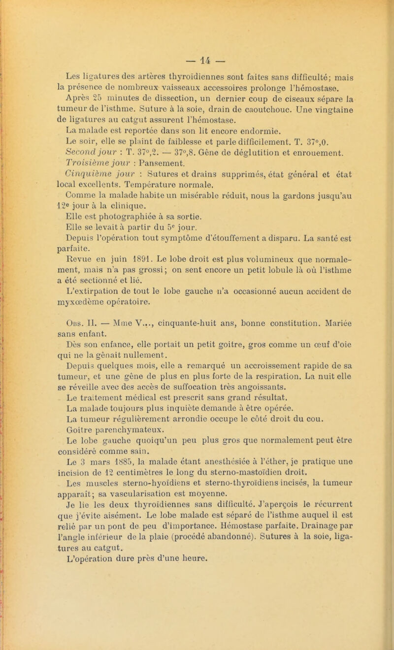 Les ligatures des artères thyroïdiennes sont faites sans difficulté; mais la présence de nombreux vaisseaux accessoires prolonge l'hémostase. Après 25 minutes de dissection, un dernier coup de ciseaux sépare la tumeur de l'isthme. Suture à la soie, drain de caoutchouc. Une vingtaine de ligatures au catgut assurent l'hémostase. La malade est reportée dans son lit encore endormie. Le soir, elle se plaint de faiblesse et parle difficilement. T. 37°,0. Second jour : T. 37°,2. — 37°,8. Gêne de déglutition et enrouement. Troisième jour : Pansement. Cinquième jour : Sutures et drains supprimés, état général et état local excellents. Température normale. Comme la malade habite un misérable réduit, nous la gardons jusqu'au 12e jour à la clinique. Elle est photographiée à sa sortie. Elle se levait à partir du 5e jour. Depuis l'opération tout symptôme d'étouffement a disparu. La santé est parfaite. Revue en juin 1891. Le lobe droit est plus volumineux que normale- ment, mais n'a pas grossi ; on sent encore un petit lobule là où l'isthme a été sectionné et lié. L'extirpation de tout le lobe gauche n'a occasionné aucun accident de myxœdème opératoire. Obs. II. — Mme V..., cinquante-huit ans, bonne constitution. Mariée sans enfant. Dès son enfance, elle portait un petit goitre, gros comme un œuf d'oie qui ne la gênait nullement. Depuis quelques mois, elle a remarqué un accroissement rapide de sa tumeur, et une gêne de plus en plus forte de la respiration. La nuit elle se réveille avec des accès de suffocation très angoissants. Le traitement médical est prescrit sans grand résultat. La malade toujours plus inquiète demande à être opérée. La tumeur régulièrement arrondie occupe le côté droit du cou. Goitre parenchymateux. Le lobe gauche quoiqu'un peu plus gros que normalement peut être considéré comme sain. Le 3 mars 1885, la malade étant anesthésiée à l'éther, je pratique une incision de 12 centimètres le long du sterno-mastoïdien droit. Les muscles sterno-hyoïdiens et sterno-thyroïdiens incisés, la tumeur apparaît; sa vascularisation est moyenne. Je lie les deux thyroïdiennes sans difficulté. J'aperçois le récurrent que j'évite aisément. Le lobe malade est séparé de l'isthme auquel il est relié par un pont de peu d'importance. Hémostase parfaite. Drainage par l'angle inférieur de la plaie (procédé abandonné). Sutures à la soie, liga- tures au catgut. L'opération dure près d'une heure.