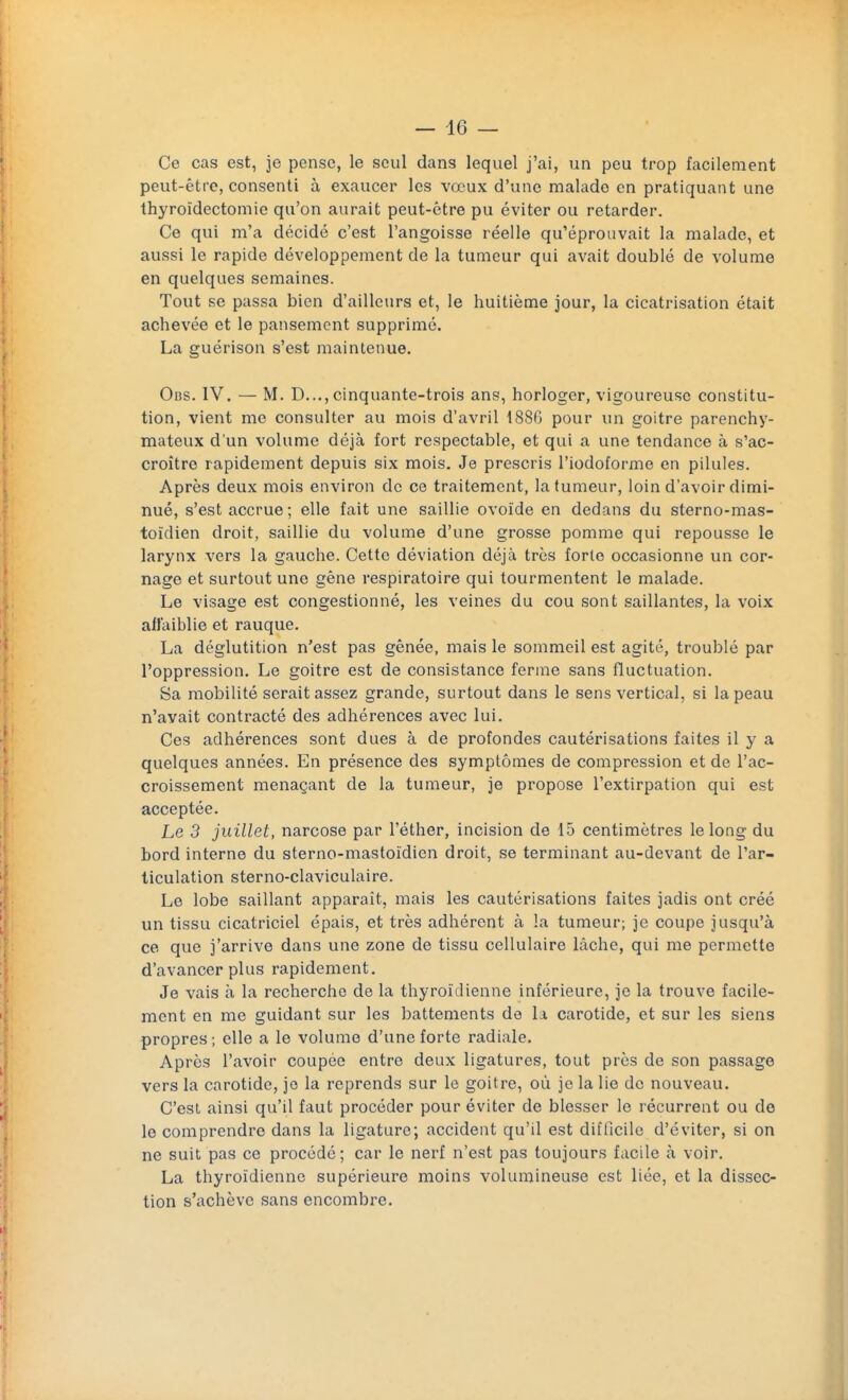 Ce cas est, je pense, le seul dans lequel j'ai, un peu trop facilement peut-être, consenti à exaucer les vœux d'une malade en pratiquant une thyroïdectomie qu'on aurait peut-être pu éviter ou retarder. Ce qui m'a décidé c'est l'angoisse réelle qu'éprouvait la malade, et aussi le rapide développement de la tumeur qui avait doublé de volume en quelques semaines. Tout se passa bien d'ailleurs et, le huitième jour, la cicatrisation était achevée et le pansement supprimé. La guérison s'est maintenue. Obs. IV. — M. D..., cinquante-trois ans, horloger, vigoureuse constitu- tion, vient me consulter au mois d'avril 1886 pour un goitre parenchy- mateux d'un volume déjà fort respectable, et qui a une tendance à s'ac- croître rapidement depuis six mois. Je prescris l'iodoforme en pilules. Après deux mois environ de ce traitement, la tumeur, loin d'avoir dimi- nué, s'est accrue ; elle fait une saillie ovoïde en dedans du sterno-mas- toïdien droit, saillie du volume d'une grosse pomme qui repousse le larynx vers la gauche. Cette déviation déjà très forte occasionne un cor- nage et surtout une gêne respiratoire qui tourmentent le malade. Le visage est congestionné, les veines du cou sont saillantes, la voix affaiblie et rauque. La déglutition n'est pas gênée, mais le sommeil est agité, troublé par l'oppression. Le goitre est de consistance ferme sans fluctuation. 8a mobilité serait assez grande, surtout dans le sens vertical, si la peau n'avait contracté des adhérences avec lui. Ces adhérences sont dues à de profondes cautérisations faites il y a quelques années. En présence des symptômes de compression et de l'ac- croissement menaçant de la tumeur, je propose l'extirpation qui est acceptée. Le 3 juillet, narcose par l'éther, incision de 15 centimètres le long du bord interne du sterno-mastoïdien droit, se terminant au-devant de l'ar- ticulation sterno-claviculaire. Le lobe saillant apparaît, mais les cautérisations faites jadis ont créé un tissu cicatriciel épais, et très adhérent à la tumeur; je coupe jusqu'à ce que j'arrive dans une zone de tissu cellulaire lâche, qui me permette d'avancer plus rapidement. Je vais à la recherche de la thyroïdienne inférieure, je la trouve facile- ment en me guidant sur les battements de la carotide, et sur les siens propres ; elle a le volume d'une forte radiale. Après l'avoir coupée entre deux ligatures, tout près de son passage vers la carotide, je la reprends sur le goitre, où je la lie de nouveau. C'est ainsi qu'il faut procéder pour éviter de blesser le récurrent ou de le comprendre dans la ligature; accident qu'il est difficile d'éviter, si on ne suit pas ce procédé; car le nerf n'est pas toujours facile à voir. La thyroïdienne supérieure moins volumineuse est liée, et la dissec- tion s'achève sans encombre.