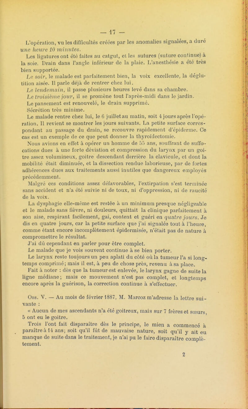 L'opération, vu les difficultés créées par les anomalies signalées, a duré une heure 10 minutes. Les ligatures ont été faites au catgut, et les sutures (suture continue) à la soie. Drain dans l'angle inférieur de la plaie. L'anesthésie a été très bien supportée. Le soir, le malade est parfaitement bien, la voix excellente, la déglu- tition aisée. Il parle déjà de rentrer chez lui. Le lendemain, il passe plusieurs heures levé dans sa chambre. Le troisième jour, il se promène tout l'après-midi dans le jardin. Le pansement est renouvelé, le drain supprimé. Sécrétion très minime. Le malade rentre chez lui, lo G juilletau matin, soit 4 jours après l'opé- ration. Il revient se montrer les jours suivants. La petite surface corres- pondant au passage du drain, se recouvre rapidement d'épiderme. Ce cas est un exemple de ce que peut donner la thyroïdectomie. Nous avions en effet à opérer un homme de 55 ans, souffrant de suffo- cations dues à une forte déviation et compression du larynx par un goi- tre assez volumineux, goitre descendant derrière la clavicule, et dont la mobilité était diminuée, et la dissection rendue laborieuse, par de fortes adhérences dues aux traitements aussi inutiles que dangereux employés précédemment. Malgré ces conditions assez défavorables, l'extirpation s'est terminée sans accident et n'a été suivie ni de toux, ni d'oppression, ni de raucité de la voix. La dysphagie elle-même est restée à un minimum presque négligeable et le malade sans fièvre, ni douleurs, quittait la clinique parfaitement à son aise, respirant facilement, gai, content et guéri en quatre jours. Je dis en quatre jours, car la petite surface que j'ai signalée tout à l'heure, comme étant encore incomplètement épidermisée, n'était pas de nature à compromettre le résultat. J'ai dû cependant en parler pour être complet. Le malade que je vois souvent continue à se bien porter. Le larynx reste toujours un peu aplati du côté où la tumeur l'a si long- temps comprimé; mais il est, à peu de chose près, revenu à sa place. Fait à noter : dès que la tumeur est enlevée, le larynx gagne de suite la ligne médiane; mais ce mouvement n'est pas complet, et longtemps encore après la guérison, la correction continue à s'effectuer. Obs. V. — Au mois de février 1887, M. Marcoz m'adresse la lettre sui- vante : « Aucun de mes ascendants n'a été goitreux, mais sur 7 frères et sœurs 5 ont eu le goitre. Trois l'ont fait disparaître dès le principe, le mien a commencé à paraître à 14 ans; soit qu'il fût de mauvaise nature, soit qu'il y ait eu manque de suite dans le traitement, je n'ai pu le faire disparaître complè- tement. 2