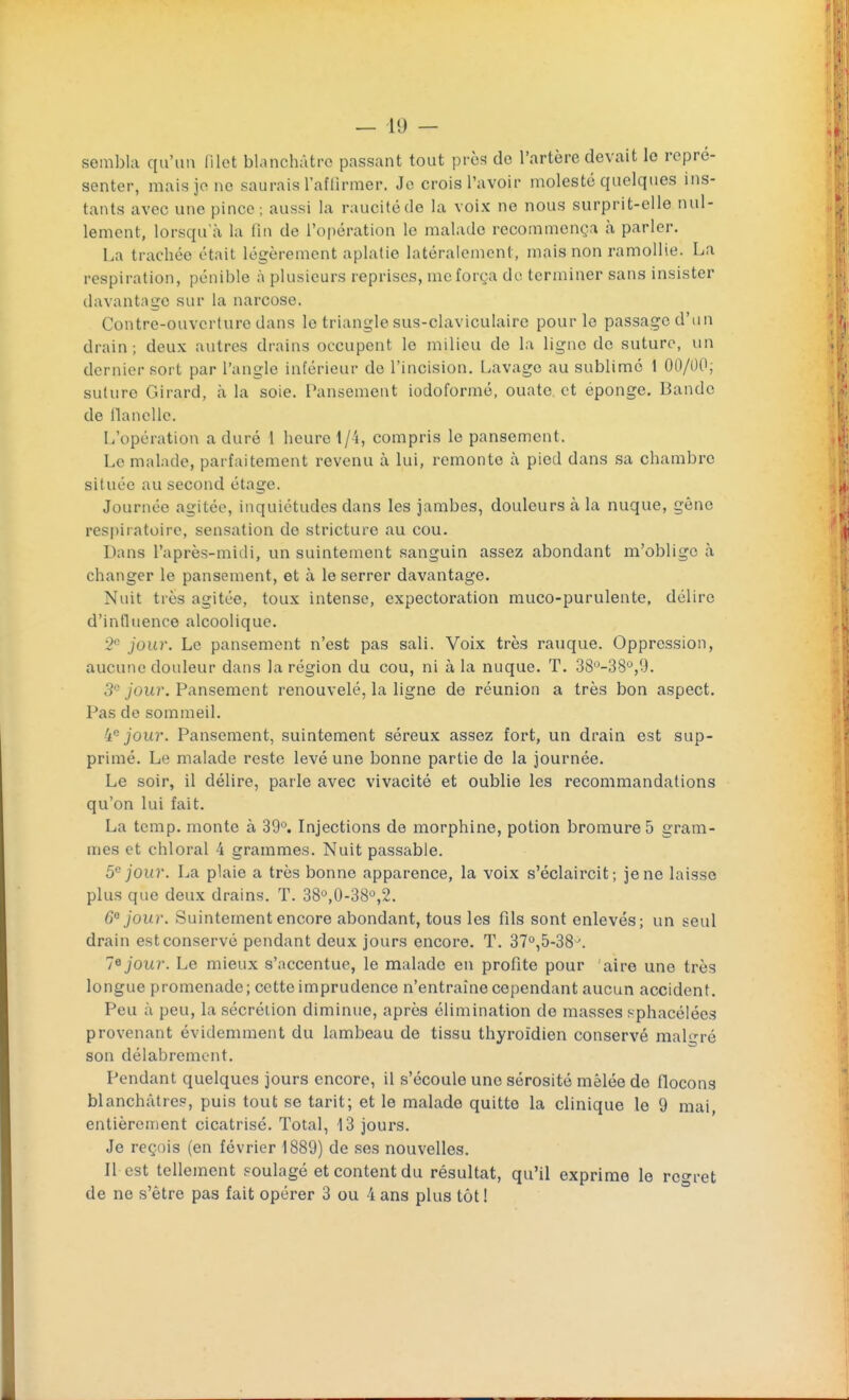 sembla qu'un Met blanchâtre passant tout près de l'artère devait le repré- senter, mais je ne saurais l'affirmer. Je crois l'avoir molesté quelques ins- tants avec une pince ; aussi la rauoitéde la voix ne nous surprit-elle nul- lement, lorsqu'à la lin de l'opération le malade recommença à parler. La trachée était légèrement aplatie latéralement, mais non ramollie. La respiration, pénible à plusieurs reprises, me força de terminer sans insister davantage sur la narcose. Contre-ouverture dans le triangle sus-claviculaire pour le passage d'un drain; deux autres drains occupent le milieu de la ligne do suture, un dernier sort par l'angle inférieur de l'incision. Lavage au sublimé 1 00/00; suture Girard, à la soie. Pansement iodoformé, ouate et éponge. Bande de llancllc. L'opération a duré 1 heure 1/4, compris le pansement. Le malade, parfaitement revenu à lui, remonte à pied dans sa chambre située au second étage. Journée agitée, inquiétudes dans les jambes, douleurs à la nuque, gène respiratoire, sensation do stricture au cou. Dans l'après-midi, un suintement sanguin assez abondant m'oblige à changer le pansement, et à le serrer davantage. Nuit très agitée, toux intense, expectoration muco-purulente, délire d'influence alcoolique. 2e jour. Le pansement n'est pas sali. Voix très rauque. Oppression, aucune douleur dans la région du cou, ni à la nuque. T. 38°-33ù,9- 3° jour. Pansement renouvelé, la ligne de réunion a très bon aspect. Pas de sommeil. 'ie jour. Pansement, suintement séreux assez fort, un drain est sup- primé. Le malade reste levé une bonne partie de la journée. Le soir, il délire, parle avec vivacité et oublie les recommandations qu'on lui fait. La temp. monte à 39°. Injections de morphine, potion bromure 5 gram- mes et chloral 4 grammes. Nuit passable. 5e jour. La plaie a très bonne apparence, la voix s'éclaircit ; je ne laisse plus que deux drains. T. 38°,0-38°,2. 6° jour. Suintement encore abondant, tous les fils sont enlevés; un seul drain est conservé pendant deux jours encore. T. 37°,5-38\ 7e jour. Le mieux s'accentue, le malade en profite pour aire une très longue promenade ; cette imprudence n'entraîne cependant aucun accident. Peu à peu, la sécrétion diminue, après élimination de masses sphacélées provenant évidemment du lambeau de tissu thyroïdien conservé malgré son délabrement. Pendant quelques jours encore, il s'écoule une sérosité mêlée de flocons blanchâtres, puis tout se tarit; et le malade quitte la clinique le 9 mai, entièrement cicatrisé. Total, L3 jours. Je reçois (en février 1889) de ses nouvelles. Il est tellement soulagé et content du résultat, qu'il exprime le regret de ne s'être pas fait opérer 3 ou 4 ans plus tôt !