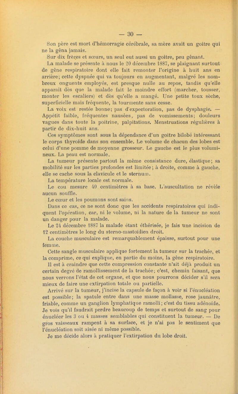 Son père est mort d'hémorragie cérébrale, sa mère avait un goitre qui ne la gêna jamais. Sur dix frèr.es et sœurs, un seul eut aussi un goitre, peu gênant. La malade se présente à nous le 20 décembre 1887, se plaignant surtout de gêne respiratoire dont elle fait remonter l'origine à huit ans en arrière; cette dyspnée qui va toujours en augmentant, malgré les nom- breux onguents employés, est presque nulle au repos, tandis qu'elle apparaît dès que la malade fait le moindre effort (marcher, tousser, monter les escaliers) et dès qu'elle a mangé. Une petite toux sèche, superficielle mais fréquente, la tourmente sans cesse. La voix est restée bonne; pas d'expectoration, pas de dysphagie. — Appétit faible, fréquentes nausées, pas de vomissements; douleurs vagues dans toute la poitrine, palpitations. Menstruations régulières à partir de dix-huit ans. Ces symptômes sont sous la dépendance d'un goitre bilobé intéressant le corps thyroïde dans son ensemble. Le volume de chacun des lobes est celui d'une pomme de moyenne grosseur. Le gauche est le plus volumi- neux. La peau est normale. La tumeur présente partout la même consistance dure, élastique; sa mobilité sur les parties profondes est limitée ; à droite, comme à gauche, elle se cache sous la clavicule et le sternum. La température locale est normale. Le cou mesure 40 centimètres à sa base. L'auscultation ne révèle aucun souffle. Le cœur et les poumons sont sains. Dans ce cas, ce ne sont donc que les accidents respiratoires qui indi- quent l'opération, car, ni le volume, ni la nature de la tumeur ne sont un danger pour la malade. Le 24 décembre 1887 la malade étant éthérisée, je fais une incision de 12 centimètres le long du sterno-mastoïdien droit. La couche musculaire est remarquablement épaisse, surtout pour une femme. Cette sangle musculaire applique fortement la tumeur sur la trachée, et la comprime, ce qui explique, en partie du moins, la gêne respiratoire. Il est à craindre que cette compression constante n'ait déjà produit un certain degré de ramollissement de la trachée; c'est, chemin faisant, que nous verrons l'état de cet organe, et que nous pourrons décider s'il sera mieux de faire une extirpation totale ou partielle. Arrivé sur la tumeur, j'incise la capsule de façon à voir si l'énucléation est possible; la spatule entre dans une masse mollasse, rose jaunâtre, friable, comme un ganglion lymphatique ramolli; c'est du tissu adénoïde. Je vois qu'il faudrait perdre beaucoup de temps et surtout de sang pour énucléer les 3 ou 4 masses semblables qui constituent la tumeur. — De gros vaisseaux rampent à sa surface, et je n'ai pas le sentiment que l'énucléation soit aisée ni même possible. Je me décide alors à pratiquer l'extirpation du lobe droit.