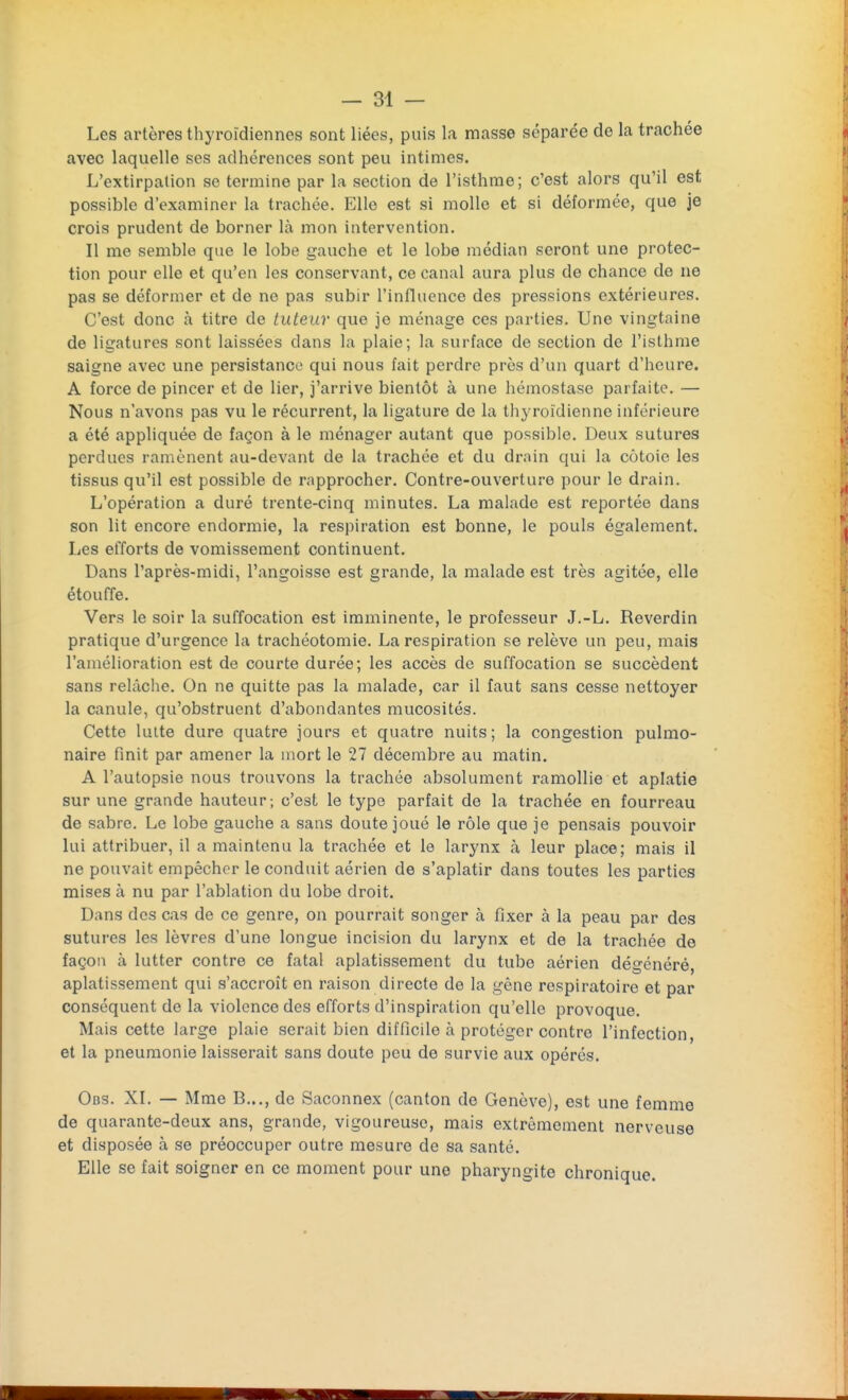 Les artères thyroïdiennes sont liées, puis la masse séparée de la trachée avec laquelle ses adhérences sont peu intimes. L'extirpation se termine par la section de l'isthme; c'est alors qu'il est possible d'examiner la trachée. Elle est si molle et si déformée, que je crois prudent de borner là mon intervention. Il me semble que le lobe gauche et le lobe médian seront une protec- tion pour elle et qu'en les conservant, ce canal aura plus de chance de ne pas se déformer et de ne pas subir l'influence des pressions extérieures. C'est donc à titre de tuteur que je ménage ces parties. Une vingtaine de ligatures sont laissées dans la plaie; la surface de section de l'isthme saigne avec une persistance qui nous fait perdre près d'un quart d'heure. A force de pincer et de lier, j'arrive bientôt à une hémostase parfaite. — Nous n'avons pas vu le récurrent, la ligature de la thyroïdienne inférieure a été appliquée de façon à le ménager autant que possible. Deux sutures perdues ramènent au-devant de la trachée et du drnin qui la côtoie les tissus qu'il est possible de rapprocher. Contre-ouverture pour le drain. L'opération a duré trente-cinq minutes. La malade est reportée dans son lit encore endormie, la respiration est bonne, le pouls également. Les efforts de vomissement continuent. Dans l'après-midi, l'angoisse est grande, la malade est très agitée, elle étouffe. Vers le soir la suffocation est imminente, le professeur J.-L. Reverdin pratique d'urgence la trachéotomie. La respiration se relève un peu, mais l'amélioration est de courte durée; les accès de suffocation se succèdent sans relâche. On ne quitte pas la malade, car il faut sans cesse nettoyer la canule, qu'obstruent d'abondantes mucosités. Cette lutte dure quatre jours et quatre nuits; la congestion pulmo- naire finit par amener la mort le 27 décembre au matin. A l'autopsie nous trouvons la trachée absolument ramollie et aplatie sur une grande hauteur; c'est le type parfait de la trachée en fourreau de sabre. Le lobe gauche a sans doute joué le rôle que je pensais pouvoir lui attribuer, il a maintenu la trachée et le larynx à leur place; mais il ne pouvait empêcher le conduit aérien de s'aplatir dans toutes les parties mises à nu par l'ablation du lobe droit. Dans des cas de ce genre, on pourrait songer à fixer à la peau par des sutures les lèvres d'une longue incision du larynx et de la trachée de façon à lutter contre ce fatal aplatissement du tube aérien dégénéré, aplatissement qui s'accroît en raison directe de la gêne respiratoire et par conséquent de la violence des efforts d'inspiration qu'elle provoque. Mais cette large plaie serait bien difficile à protéger contre l'infection, et la pneumonie laisserait sans doute peu de survie aux opérés. Obs. XI. — Mme B..., de Saconnex (canton de Genève), est une femme de quarante-deux ans, grande, vigoureuse, mais extrêmement nerveuse et disposée à se préoccuper outre mesure de sa santé. Elle se fait soigner en ce moment pour une pharyngite chronique.