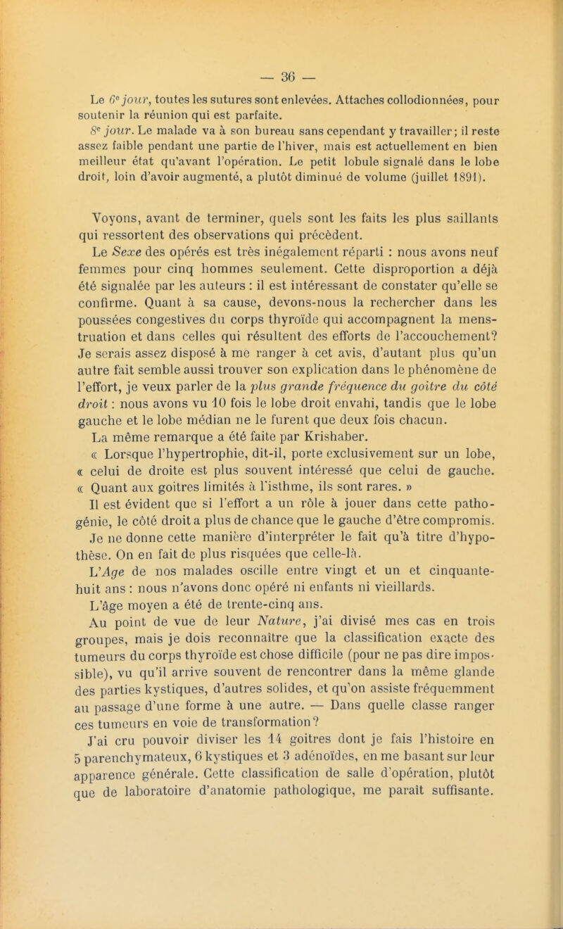 Le 6° jour, toutes les sutures sont enlevées. Attaches collodionnées, pour soutenir la réunion qui est parfaite. 8e jour. Le malade va à son bureau sans cependant y travailler; il reste assez faible pendant une partie de l'hiver, mais est actuellement en bien meilleur état qu'avant l'opération. Le petit lobule signalé dans le lobe droit, loin d'avoir augmenté, a plutôt diminué de volume (juillet 1891). Voyons, avant de terminer, quels sont les faits les plus saillants qui ressortent des observations qui précèdent. Le Sexe des opérés est très inégalement réparti : nous avons neuf femmes pour cinq hommes seulement. Cette disproportion a déjà été signalée par les auteurs : il est intéressant de constater qu'elle se confirme. Quant à sa cause, devons-nous la rechercher dans les poussées congestives du corps thyroïde qui accompagnent la mens- truation et dans celles qui résultent des efforts de l'accouchement? Je serais assez disposé à me ranger à cet avis, d'autant plus qu'un autre fait semble aussi trouver son explication dans le phénomène de l'effort, je veux parler de la plus grande fréquence du goitre du côté droit : nous avons vu 10 fois le lobe droit envahi, tandis que le lobe gauche et le lobe médian ne le furent que deux fois chacun. La même remarque a été faite par Krishaber. « Lorsque l'hypertrophie, dit-il, porte exclusivement sur un lobe, « celui de droite est plus souvent intéressé que celui de gauche. « Quant aux goitres limités à l'isthme, ils sont rares. » Il est évident que si l'effort a un rôle à jouer dans cette patho- génie, le côté droit a plus de chance que le gauche d'être compromis. Je ne donne cette manière d'interpréter le fait qu'à titre d'hypo- thèse. On en fait de plus risquées que celle-là. L'Age de nos malades oscille entre vingt et un et cinquante- huit ans : nous n'avons donc opéré ni enfants ni vieillards. L'âge moyen a été de trente-cinq ans. Au point de vue de leur Nature, j'ai divisé mes cas en trois groupes, mais je dois reconnaître que la classification exacte des tumeurs du corps thyroïde est chose difficile (pour ne pas dire impos- sible), vu qu'il arrive souvent de rencontrer dans la même glande des parties kystiques, d'autres solides, et qu'on assiste fréquemment au passage d'une forme à une autre. — Dans quelle classe ranger ces tumeurs en voie de transformation? J'ai cru pouvoir diviser les 44 goitres dont je fais l'histoire en 5 parenchymateux, 6 kystiques et 3 adénoïdes, en me basant sur leur apparence générale. Cette classification de salle d'opération, plutôt que de laboratoire d'anatomie pathologique, me paraît suffisante.