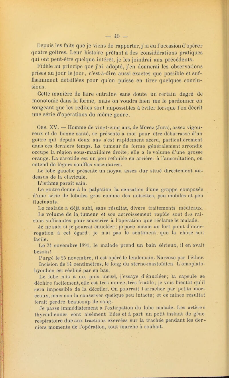 Depuis les faits que je viens de rapporter, j'ai eu l'occasion d'opérer quatre goitres. Leur histoire prêtant à des considérations pratiques qui ont peut-être quelque intérêt, je les joindrai aux précédents. Fidèle au principe que j'ai adopté, j'en donnerai les observations prises au jour le jour, c'est-à-dire aussi exactes que possible et suf- fisamment détaillées pour qu'on puisse en tirer quelques conclu- sions. Cette manière de faire entraîne sans doute un certain degré de monotonie dans la forme, mais on voudra bien me le pardonner en songeant que les redites sont impossibles à éviter lorsque l'on décrit une série d'opérations du même genre. Obs. XV. — Homme de vingt-cinq ans, de Morez (Jura), assez vigou- reux et de bonne santé, se présente à moi pour être débarrassé d'un goitre qui depuis deux ans s'est rapidement accru, particulièrement dans ces derniers temps. La tumeur de forme généralement arrondie occupe la région sous-maxillaire droite; elle a le volume d'une grosse orange. La carotide est un peu refoulée en arrière; à l'auscultation, on entend de légers souffles vasculaires. Le lobe gauche présente un noyau assez dur situé directement au- dessus de la clavicule. L'isthme paraît sain. Le goitre donne à la palpation la sensation d'une grappe composée d'une série de lobules gros comme des noisettes, peu mobiles et peu tluctuants. Le malade a déjà subi, sans résultat, divers traitements médicaux. Le volume de la tumeur et son accroissement rapide sont des rai- sons suffisantes pour souscrire à l'opération que réclame le malade. Je ne sais si je pourrai énucléer ; je pose même un fort point d'inter- rogation à cet égard; je n'ai pas le sentiment que la chose soit facile. Le 24 novembre 1891, le malade prend un bain sérieux, il en avait besoin ! Purgé le 25 novembre, il est opéré le lendemain. Narcose par l'éther. Incision de 14 centimètres, le long du sterno-mastoïdien. L'omoplato- hyoïdien est récliné par en bas. Le lobe mis à nu, puis incisé, j'essaye d'énucléer; la capsule se déchire facilement,elle est très mince,très friable; je vois bientôt qu'il sera impossible de la décoller. On pourrait l'arracher par petits mor- ceaux, mais non la conserver quelque peu intacte; et ce mince résultat ferait perdre beaucoup de sang. Je passe immédiatement à l'extirpation du lobe malade. Les artères thyroïdiennes sont aisément liées et à part un petit instant de gène respiratoire due aux tractions exercées sur la trachée pendant les der- niers moments de l'opération, tout marche à souhait.