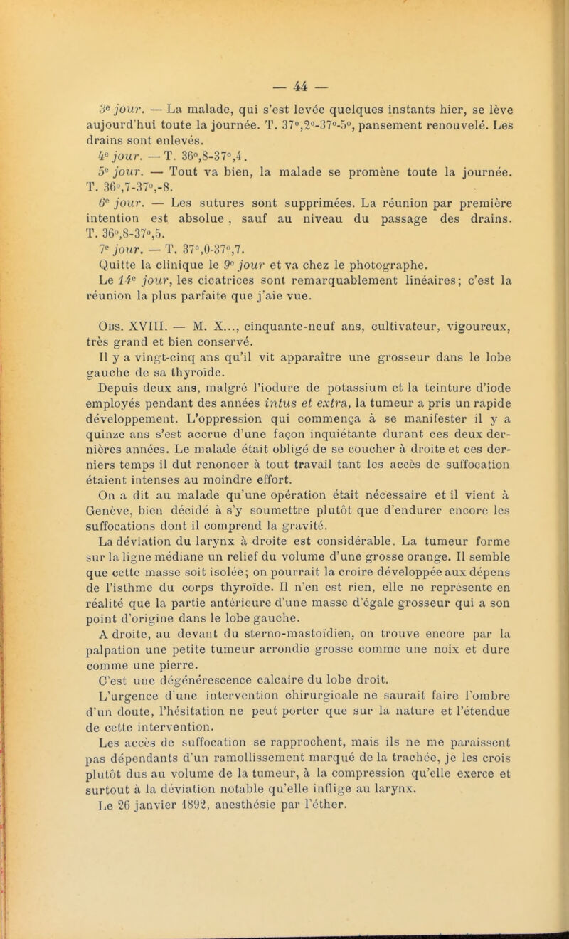 ;e jour. — La malade, qui s'est levée quelques instants hier, se lève aujourd'hui toute la journée. T. 370,2°-370-5°, pansement renouvelé. Les drains sont enlevés. 4° jour. — T. 36°,8-37°,4. 5e jour. — Tout va bien, la malade se promène toute la journée. T. 36,7-37v8. 6e jour. — Les sutures sont supprimées. La réunion par première intention est absolue , sauf au niveau du passage des drains. T. 36°,8-37°,5. Ie jour. — T. 37°,0-37u,7. Quitte la clinique le 9° jour et va chez le photographe. Le 14° jour, les cicatrices sont remarquablement linéaires; c'est la réunion la plus parfaite que j'aie vue. Obs. XVIII. — M. X..., cinquante-neuf ans, cultivateur, vigoureux, très grand et bien conservé. Il y a vingt-cinq ans qu'il vit apparaître une grosseur dans le lobe gauche de sa thyroïde. Depuis deux ans, malgré l'iodure de potassium et la teinture d'iode employés pendant des années intus et extra, la tumeur a pris un rapide développement. L'oppression qui commença à se manifester il y a quinze ans s'est accrue d'une façon inquiétante durant ces deux der- nières années. Le malade était obligé de se coucher à droite et ces der- niers temps il dut renoncer à tout travail tant les accès de suffocation étaient intenses au moindre effort. On a dit au malade qu'une opération était nécessaire et il vient à Genève, bien décidé à s'y soumettre plutôt que d'endurer encore les suffocations dont il comprend la gravité. La déviation du larynx à droite est considérable. La tumeur forme sur la ligne médiane un relief du volume d'une grosse orange. Il semble que cette masse soit isolée; on pourrait la croire développée aux dépens de l'isthme du corps thyroïde. Il n'en est rien, elle ne représente en réalité que la partie antérieure d'une masse d'égale grosseur qui a son point d'origine dans le lobe gauche. A droite, au devant du sterno-mastoïdien, on trouve encore par la palpation une petite tumeur arrondie grosse comme une noix et dure comme une pierre. C'est une dégénérescence calcaire du lobe droit. L'urgence d'une intervention chirurgicale ne saurait faire l'ombre d'un doute, l'hésitation ne peut porter que sur la nature et l'étendue de cette intervention. Les accès de suffocation se rapprochent, mais ils ne me paraissent pas dépendants d'un ramollissement marqué de la trachée, je les crois plutôt dus au volume de la tumeur, à la compression qu'elle exerce et surtout à la déviation notable qu'elle inflige au larynx. Le 26 janvier 1892, anesthésie par l'éther.