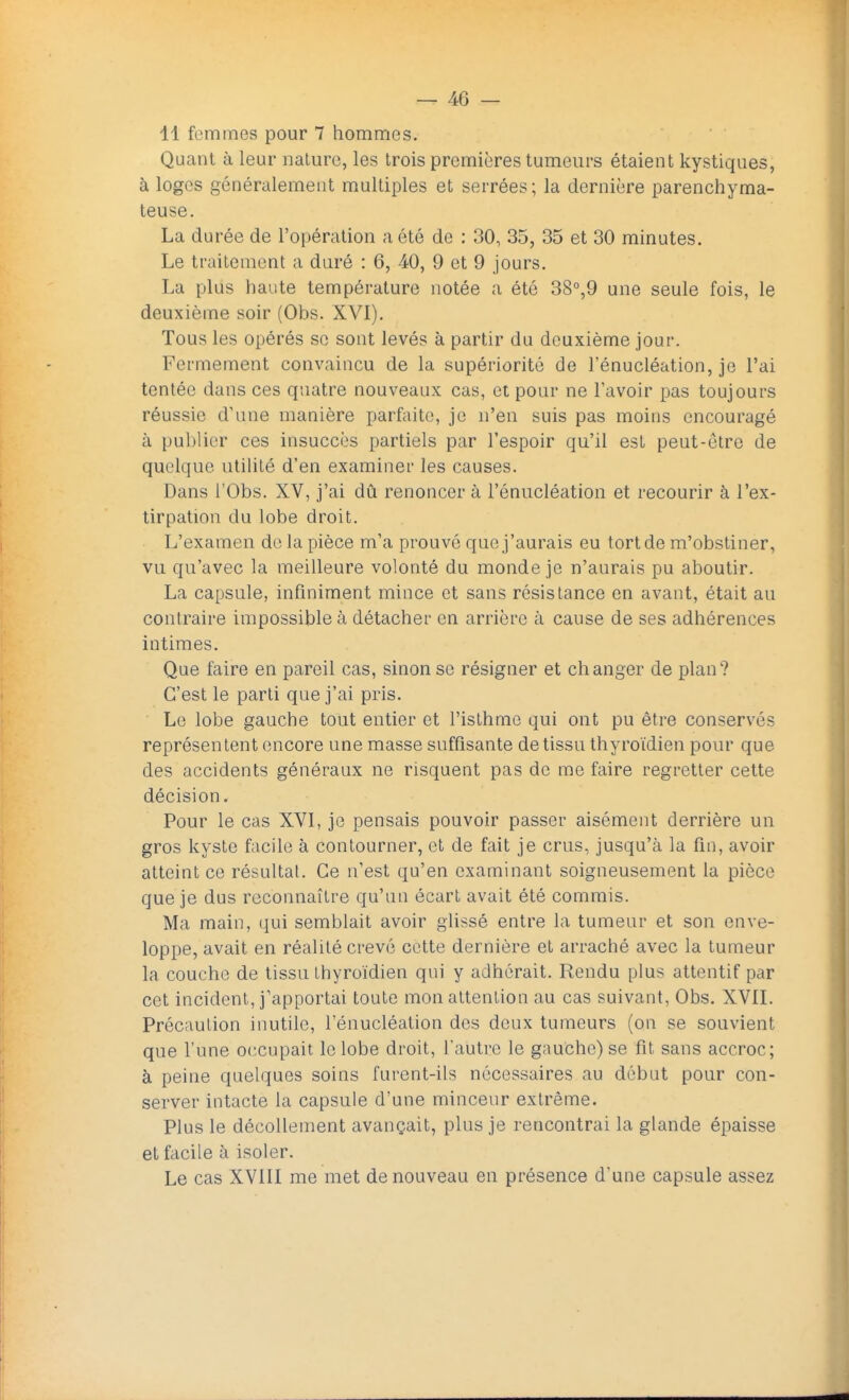 41 femmes pour 7 hommes. Quant à leur nature, les trois premières tumeurs étaient kystiques, à loges généralement multiples et serrées; la dernière parenchyma- teuse. La durée de l'opération a été de : 30, 35, 35 et 30 minutes. Le traitement a duré : 6, 40, 9 et 9 jours. La plus haute température notée a été 38°,9 une seule fois, le deuxième soir (Obs. XVI). Tous les opérés se sont levés à partir du deuxième jour. Fermement convaincu de la supériorité de l'énucléation, je l'ai tentée dans ces quatre nouveaux cas, et pour ne l'avoir pas toujours réussie d'une manière parfaite, je n'en suis pas moins encouragé à publier ces insuccès partiels par l'espoir qu'il est peut-être de quelque utilité d'en examiner les causes. Dans l'Obs. XV, j'ai dû renoncer à l'énucléation et recourir à l'ex- tirpation du lobe droit. L'examen do la pièce m'a prouvé que j'aurais eu tort de m'obstiner, vu qu'avec la meilleure volonté du monde je n'aurais pu aboutir. La capsule, infiniment mince et sans résistance en avant, était au contraire impossible à détacher en arrière à cause de ses adhérences intimes. Que faire en pareil cas, sinon se résigner et changer de plan? C'est le parti que j'ai pris. Le lobe gauche tout entier et l'isthme qui ont pu être conservés représentent encore une masse suffisante de tissu thyroïdien pour que des accidents généraux ne risquent pas de me faire regretter cette décision. Pour le cas XVI, je pensais pouvoir passer aisément derrière un gros kyste facile à contourner, et de fait je crus, jusqu'à la fin, avoir atteint ce résultat. Ce n'est qu'en examinant soigneusement la pièce que je dus reconnaître qu'un écart avait été commis. Ma main, qui semblait avoir glissé entre la tumeur et son enve- loppe, avait en réalité crevé cette dernière et arraché avec la tumeur la couche de tissu thyroïdien qui y adhérait. Rendu plus attentif par cet incident, j'apportai toute mon attention au cas suivant, Obs. XVII. Précaution inutile, l'énucléation des deux tumeurs (on se souvient que l'une occupait le lobe droit, l'autre le gauche) se fit sans accroc; à peine quelques soins furent-ils nécessaires au début pour con- server intacte la capsule d'une minceur extrême. Plus le décollement avançait, plus je rencontrai la glande épaisse et facile à isoler. Le cas XVIII me met de nouveau en présence d'une capsule assez