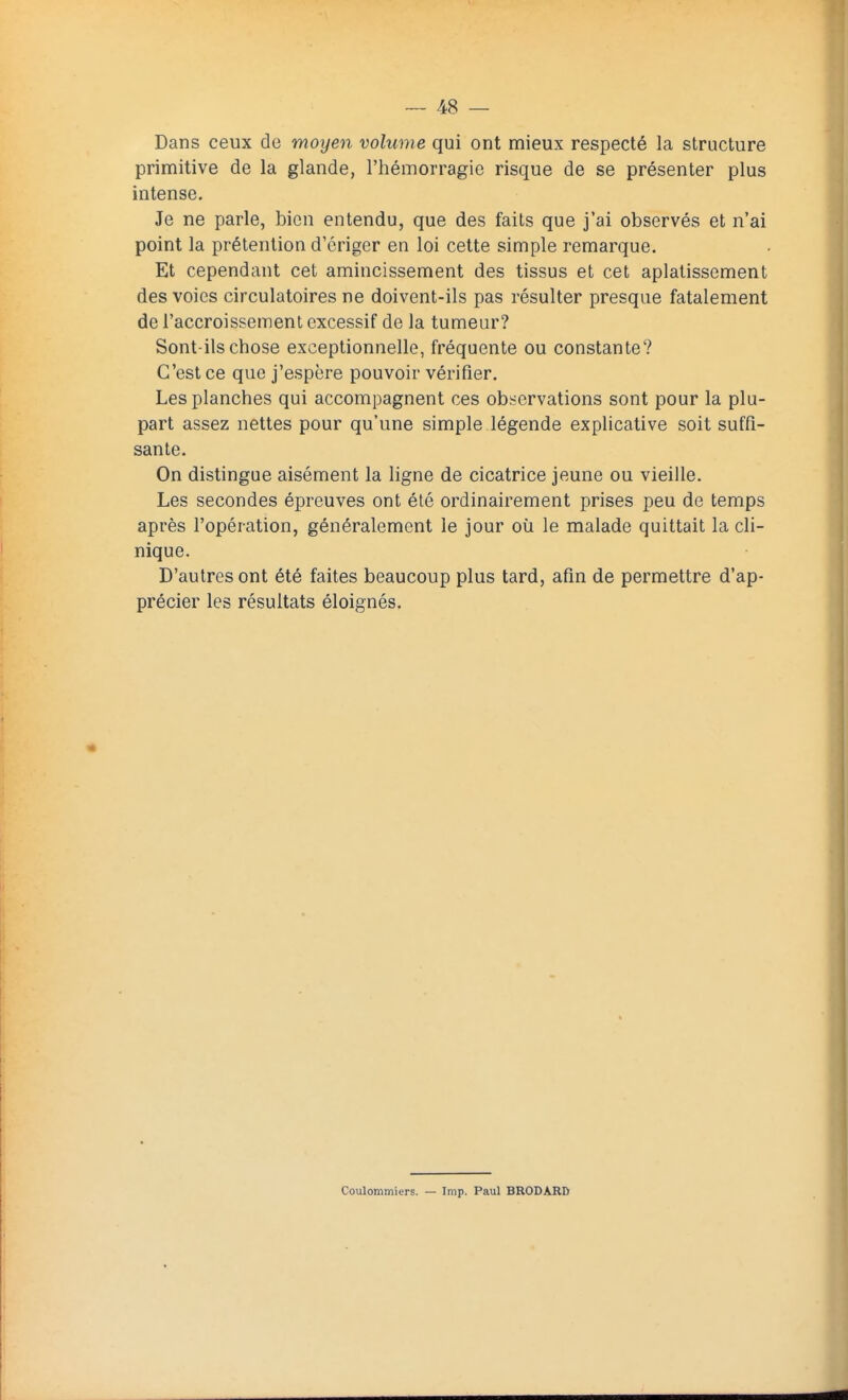 Dans ceux de moyen volume qui ont mieux respecté la structure primitive de la glande, l'hémorragie risque de se présenter plus intense. Je ne parle, bien entendu, que des faits que j'ai observés et n'ai point la prétention d'ériger en loi cette simple remarque. Et cependant cet amincissement des tissus et cet aplatissement des voies circulatoires ne doivent-ils pas résulter presque fatalement de l'accroissement excessif de la tumeur? Sont-ils chose exceptionnelle, fréquente ou constante? C'est ce que j'espère pouvoir vérifier. Les planches qui accompagnent ces observations sont pour la plu- part assez nettes pour qu'une simple légende explicative soit suffi- sante. On distingue aisément la ligne de cicatrice jeune ou vieille. Les secondes épreuves ont été ordinairement prises peu de temps après l'opération, généralement le jour où le malade quittait la cli- nique. D'autres ont été faites beaucoup plus tard, afin de permettre d'ap- précier les résultats éloignés. Coulommiers. — Imp. Paul BRODARD