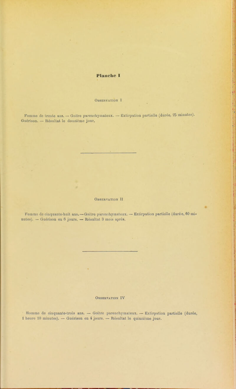 Observation I Femme de trente ans. — Goitre parenchymateux. — Extirpation partielle (durée, 25 minutes). Guérison. — Résultat le douzième jour. Observation II Femme de cinquante-huit ans. — Goitre parenchymateux. — Extirpation partielle (durée, 60 mi- nutes). — Guérison en 6 jours. — Résultat 3 mois après. Observation IV Homme de cinquante-trois ans. — Goitre parenchymateux. — Extirpation partielle (durée, 1 heure 10 minutes). — Guérison en 4 jours. — Résultat le quinzième jour.