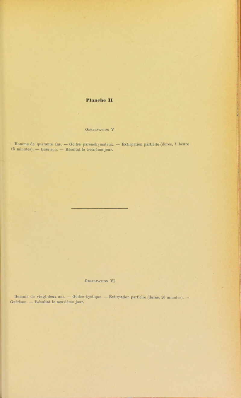 Observation v Homme de quarante ans. — Goitre parcnehymateux. — Extirpation partielle (durée, 1 heure 15 minutes). — Guérison. — Résultat le treizième jour. Observation VI Homme de vingt-deux ans. — Goitre kystique. — Extirpation partielle (durée, 00 minutes). — Guérison. — Résultat le neuvième jour.