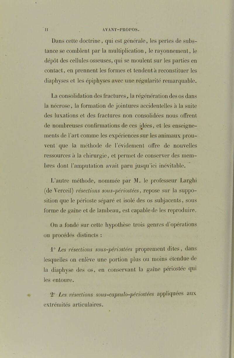 Dans cette doctrine, qui est générale, les pertes de subs- tance se comblent par la multiplication, le rayonnement, le dépôt des cellules osseuses, qui se moulent sur les parties en contact, en prennent les formes et tendent à reconstituer les diaphyses et les épiphyses avec une régularité remarquable. La consolidation des fractures, la régénération des os dans la nécrose, la formation de jointures accidentelles à la suite des luxations et des fractures non consolidées nous offrent de nombreuses confirmations de ces idées, et les enseigne- ments de l’art comme les expériences sur les animaux prou- vent que ta méthode de l’évidement offre de nouvelles ressources à la chirurgie, et permet de conserver des mem- bres dont l’amputation avait paru jusqu’ici inévitable. L’autre méthode, nommée par M. le professeur Larghi (de Verceil) résections sous-périostées, repose sur la suppo- sition que le périoste séparé et isolé des os subjacents, sous forme de gaine et de lambeau, est capable de les reproduire. On a fondé sur cette hypothèse trois genres d’opérations ou procédés distincts : 1° Les résections sous-périostées proprement dites, dans lesquelles on enlève une portion plus ou moins étendue de la diaphyse des os, en conservant la gaine périostée qui les entoure. 2° Les résections sous-capsulo-périostées appliquées aux extrémités articulaires.