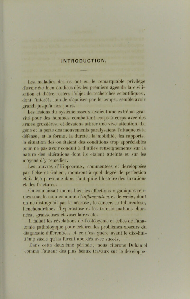 INTRODUCTION. Les maladies des os ont en le remarquable privilège d’avoir été bien étudiées dès les premiers âges de la civili- sation et d'être restées l’objet de recherches scientifiques, dont l'intérêt, loin de s’épuiser par le temps, semble avoir grandi jusqu’il nos jours. Les lésions du système osseux avaient une extrême gra- vité pour des hommes combattant corps à corps avec des armes grossières, et devaient attirer une vive attention. La gêne et la perle des mouvements paralysaient l’attaque et la défense, et la forme, la dureté, la mobilité, les rapports, la situation des os étaient des conditions trop appréciables pour ne pas avoir conduit a d’utiles renseignements sur la nature des altérations dont ils étaient atteints et sur les moyens d’y remédier. Les oeuvres d’Ilippocrate, commentées et développées par Celse et (ialien, montrent à quel degré de perfection était déjà parvenue dans l’antiquité l’histoire des luxations et des fractures. On connaissait moins bien les affections organiques réu- nies sous le nom commun d'inflammation et de carie, dont on ne distinguait pas la nécrose, le cancer, la tuberculose, l’enchondrôme, l’hypérostose et les transformations ébur- nées, graisseuses et vasculaires etc. Il fallait les révélations de l’ostéogénie et celles de l’ana- tomie pathologique pour éclairer les problèmes obscurs du diagnostic différentiel, et ce n’est guère avant le dix-hui- tième siècle qu’ils furent abordés avec succès. Dans cette deuxième période, nous citerons Duhamel comme l’auteur des plus beaux travaux sur le développe-