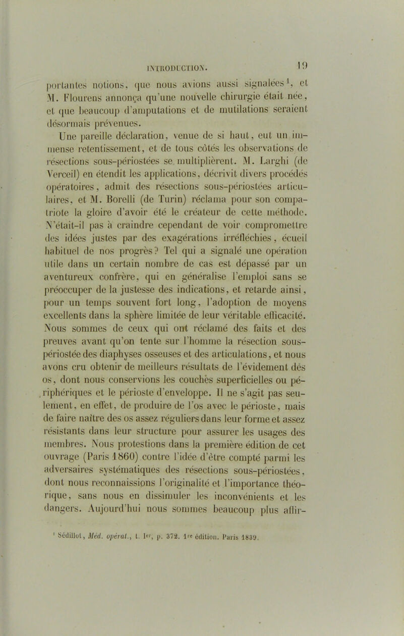 portantes notions, que nous avions aussi signalées1, et :\I. Flourens annonça qu’une nouvelle chirurgie était née, et que beaucoup d’amputations et de mutilations seraient désormais prévenues. Une pareille déclaration, venue de si haut, eut un im- mense retentissement, et de tous côtés les observations de résections sous-périostées se multiplièrent. M. Larghi (de Verceil) en étendit les applications, décrivit divers procédés opératoires, admit des résections sous-périostées articu- laires, et M. Borelli (de Turin) réclama pour son compa- triote la gloire d’avoir été le créateur de cette méthode. .N’était—il pas à craindre cependant de voir compromettre des idées justes par des exagérations irréfléchies, écueil habituel de nos progrès? Tel qui a signalé une opération utile dans un certain nombre de cas est dépassé par un aventureux confrère, qui en généralise l’emploi sans se préoccuper de la justesse des indications, et retarde ainsi, pour un temps souvent fort long, l’adoption de moyens excellents dans la sphère limitée de leur véritable efficacité. Nous sommes de ceux qui ont réclamé des faits et des preuves avant qu’on tente sur l’homme la résection sous- périostéedes diaphyses osseuses et des articulations, et nous avons cru obtenir de meilleurs résultats de l’évidement dés os, dont nous conservions les couchés superficielles ou pé- riphériques et le périoste d’enveloppe. 11 ne s’agit pas seu- lement, en effet, de produire de l’os avec le périoste, mais de faire naître des os assez réguliers dans leur forme et assez résistants dans leur structure pour assurer les usages des membres. Nous protestions dans la première édition de cet ouvrage (Paris 1860) contre l’idée d’être compté parmi les adversaires systématiques des résections sous-périostées, dont nous reconnaissions l’originalité et l’importance théo- rique, sans nous en dissimuler les inconvénients et les dangers. Aujourd’hui nous sommes beaucoup plus afïir- 1 Sédillol, Méd. opérai., t. 1er, p. 372. ire édition. Paris 183<J.