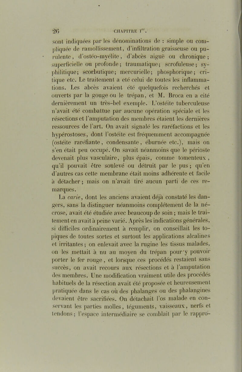 sont indiquées par les dénominations de : simple ou com- pliquée de ramollissement, d’infiltration graisseuse ou pu- rulente, d’ostéo-myélite, d’abcès aiguë ou chronique; superficielle ou profonde; traumatique; scrofuleuse; sy- philitique; scorbutique; mercurielle; phosphorique; cri- tique etc. Le traitement a été celui de toutes les inflamma- tions. Les abcès avaient été quelquefois recherchés et ouverts par la gouge ou le trépan, et M. Broca en a cité dernièrement un très-bel exemple. L’ostéite tuberculeuse n’avait été combattue par aucune opération spéciale et les résections et l’amputation des membres étaient les dernières ressources de l’art. On avait signalé les raréfactions et les hypérostoses, dont l’ostéite est fréquemment accompagnée (ostéite raréfiante, condensante, éburnée etc.), mais on s’en était peu occupé. On savait néanmoins que le périoste devenait plus vasculaire, plus épais, comme tomenteux , qu’il pouvait être soulevé ou détruit par le pus ; qu’en d’autres cas cette membrane était moins adhérente et facile à détacher ; mais on n’avait tiré aucun parti de ces re- marques. La carie, dont les anciens avaient déjà constaté les dan- gers, sans la distinguer néanmoins complètement de la né- crose, avait été étudiée avec beaucoup de soin ; mais le trai- tement en avait à peine varié. Après les indications générales, si difficiles ordinairement à remplir, on conseillait les to- piques de toutes sortes et surtout les applications alcalines et irritantes ; on enlevait avec la rugine les tissus malades, on les mettait à nu au moyen du trépan pour‘y pouvoir porter le fer rouge, et lorsque.ces procédés restaient sans succès, on avait recours aux résections et à l’amputation des membres. Une modification vraiment utile des procédés habituels de la résection avait été proposée et heureusement pratiquée dans le cas où des phalanges ou des phalangines devaient être sacrifiées. On détachait l’os malade en con- servant les parties molles, téguments, vaisseaux, nerfs et tendons; l’espace intermédiaire se comblait par le rappro-