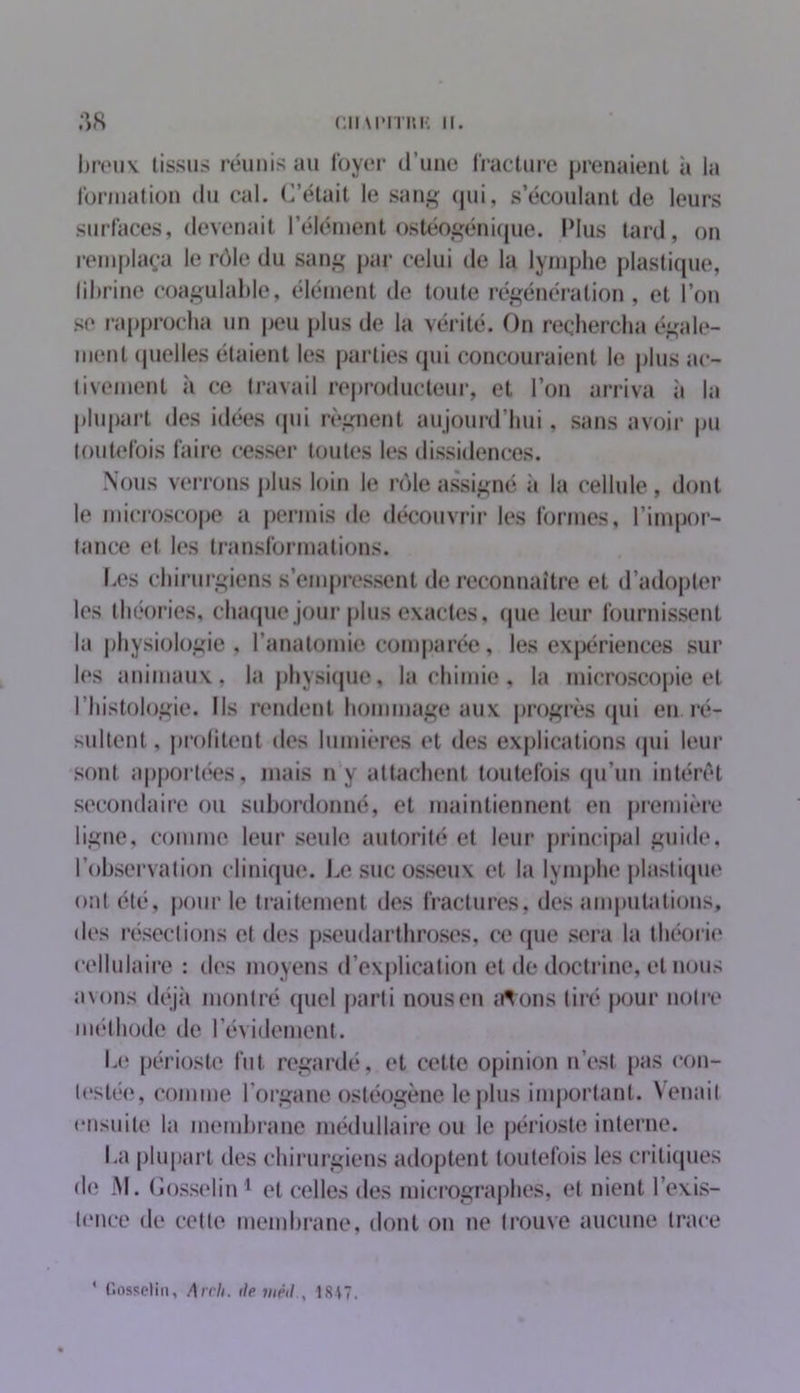 CIIM'mtK II. .°,S breux tissus réunis au loyer d’une fracture prenaient à la formation du cal. C’était le sang qui, s’écoulant de leurs surfaces, devenait l’élément ostéogénique. Plus tard, on remplaça le rôle du sang par celui de la lymphe plastique, librine coagulable, élément de toute régénération, et l’on se rapprocha un peu plus de la vérité. On rechercha égale- ment quelles étaient les parties qui concouraient le plus ac- tivement il ce travail reproducteur, et l’on arriva à la plupart des idées qui régnent aujourd’hui, sans avoir pu toutefois faire cesser toutes les dissidences. Nous verrons plus loin le rôle assigné à la cellule, dont le microscope a permis de découvrir les formes, l’impor- tance et les transformations. Ces chirurgiens s’empressent de reconnaître et d’adopter les théories, chaque jour plus exactes, que leur fournissent la physiologie, l’anatomie comparée, les expériences sur les animaux, la physique, la chimie, la microscopie et l’histologie. Ils rendent hommage aux progrès qui en. ré- sultent, profitent des lumières et des explications qui leur sont apportées, mais ny attachent toutefois qu'un intérêt secondaire ou subordonné, et maintiennent en première ligne, comme leur seule autorité et leur principal guide, l’observation clinique. Le suc osseux et la lymphe plastique ont été, pour le traitement des fractures, des amputations, des résections et des pseudarthroses, ce que sera la théorie cellulaire : des moyens d’explication et de doctrine, et nous avons déjà montré quel parti nous en irt ons tiré pour notre méthode de l’évidement. Le périoste fut regardé, et cette opinion n’est pas con- testé!», comme l’organe ostéogène le plus important. Venait ensuite la membrane médullaire ou le périoste interne. I.a plupart des chirurgiens adoptent toutefois les critiques de M. Gosselin1 et celles des micrographes, et nient l’exis- tence de cette membrane, dont on ne trouve aucune trace ‘ Gosselin, Arch. île méil1817.