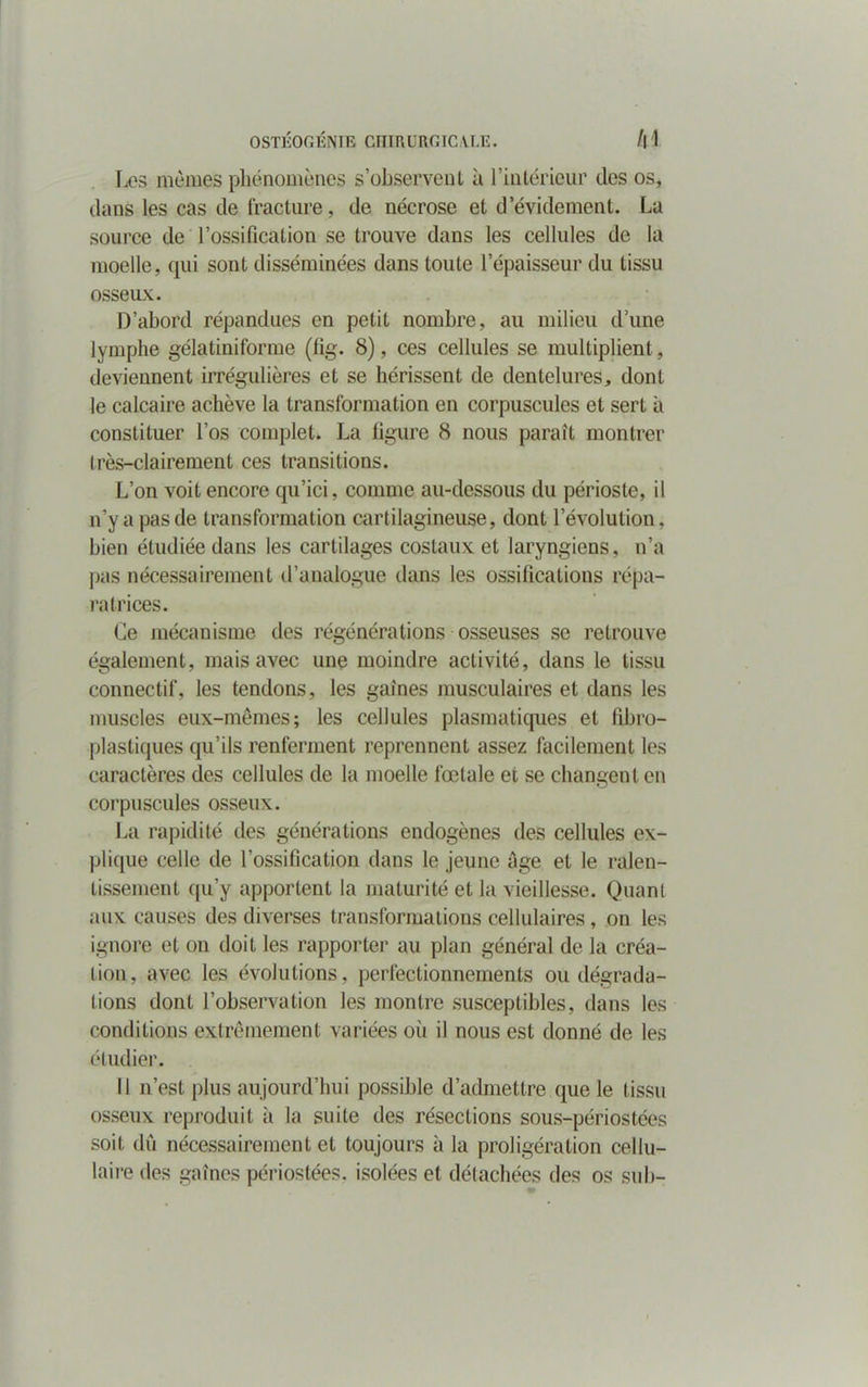 OSTKOr; ÉNIE CIITRURGIC VLE. A4 Les mômes phénomènes s’observent à l’intérieur des os, dans les cas de fracture, de nécrose et d’évidement. La source de l’ossification se trouve dans les cellules de la moelle, qui sont disséminées dans toute l’épaisseur du tissu osseux. D’abord répandues en petit nombre, au milieu d’une lymphe gélatiniforme (fig. 8), ces cellules se multiplient, deviennent irrégulières et se hérissent de dentelures, dont le calcaire achève la transformation en corpuscules et sert à constituer l’os complet. La figure 8 nous paraît montrer Irès-clairement ces transitions. L’on voit encore qu’ici, comme au-dessous du périoste, il n’y a pas de transformation cartilagineuse, dont l’évolution, bien étudiée dans les cartilages costaux et laryngiens, n’a pas nécessairement d’analogue dans les ossifications répa- ratrices. Ce mécanisme des régénérations osseuses se retrouve également, mais avec une moindre activité, dans le tissu connectif, les tendons, les gaines musculaires et dans les muscles eux-mêmes; les cellules plasmatiques et fibro- plastiques qu’ils renferment reprennent assez facilement les caractères des cellules de la moelle fœtale et se changent en corpuscules osseux. La rapidité des générations endogènes des cellules ex- plique celle de l’ossification dans le jeune âge et le ralen- tissement qu’y apportent la maturité et la vieillesse. Quant aux causes des diverses transformations cellulaires, on les ignore et on doit les rapporter au plan général de la créa- tion, avec les évolutions, perfectionnements ou dégrada- tions dont l’observation les montre susceptibles, dans les conditions extrêmement variées où il nous est donné de les étudier. Il n’est plus aujourd’hui possible d’admettre que le tissu osseux reproduit à la suite des résections sous-périostées soit dû nécessairement et toujours à la proligération cellu- laire des gaines périostées. isolées et détachées des os su b-