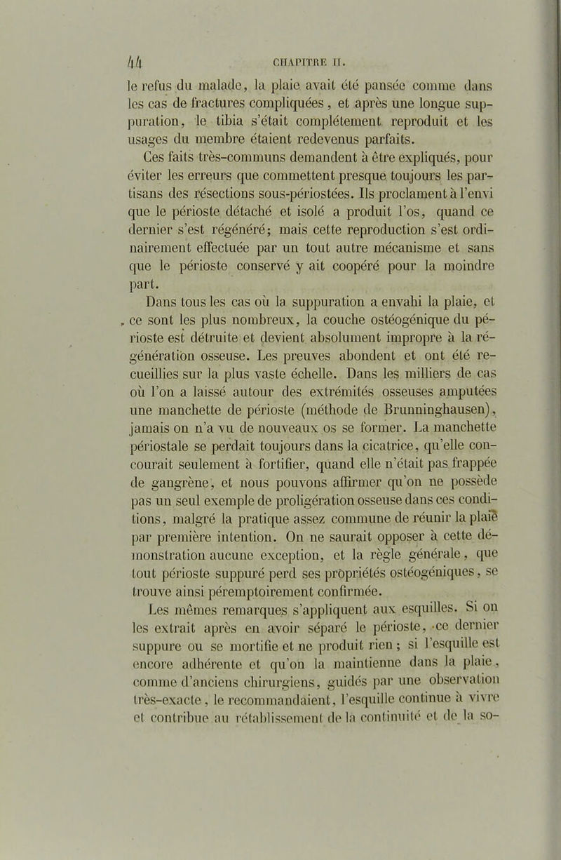 le refus du malade, la plaie avail élé pansée comme dans les cas de fractures compliquées, et après une longue sup- puration, le tibia s était complètement reproduit et les usages du membre étaient redevenus parfaits. Ces faits très-communs demandent à être expliqués, pour éviter les erreurs que commettent presque toujours les par- tisans des résections sous-périostées. Ils proclament à l’envi que le périoste détaché et isolé a produit l’os, quand ce dernier s’est régénéré; mais cette reproduction s’est ordi- nairement effectuée par un tout autre mécanisme et sans que le périoste conservé y ait coopéré pour la moindre part. Dans tous les cas où la suppuration a envahi la plaie, et , ce sont les plus nombreux, la couche ostéogénique du pé- rioste est détruite et devient absolument impropre à la ré- génération osseuse. Les preuves abondent et ont été re- cueillies sur la plus vaste échelle. Dans les milliers de cas où l’on a laissé autour des extrémités osseuses amputées une manchette de périoste (méthode de Brunninghausen), jamais on n’a vu de nouveaux os se former. La manchette périostale se perdait toujours dans la cicatrice, qu’elle con- courait seulement à fortifier, quand elle n’était pas frappée de gangrène, et nous pouvons affirmer qu’on ne possède pas un seul exemple de proligération osseuse dans ces condi- tions, malgré la pratique assez commune de réunir la plaie par première intention. On ne saurait opposer à cette dé- monstration aucune exception, et la règle générale, que tout périoste suppuré perd ses propriétés ostéogéniques, se trouve ainsi péremptoirement confirmée. Les mêmes remarques s’appliquent aux esquilles. Si on les extrait après en avoir séparé le périoste, -ce dernier suppure ou se mortifie et ne produit rien ; si l’esquille est encore adhérente et qu’on la maintienne dans la plaie, comme d’anciens chirurgiens, guidés par une observation très-exacte, le recommandaient, l’esquille continue a vivre et contribue au rétablissement delà continuité et de la so-