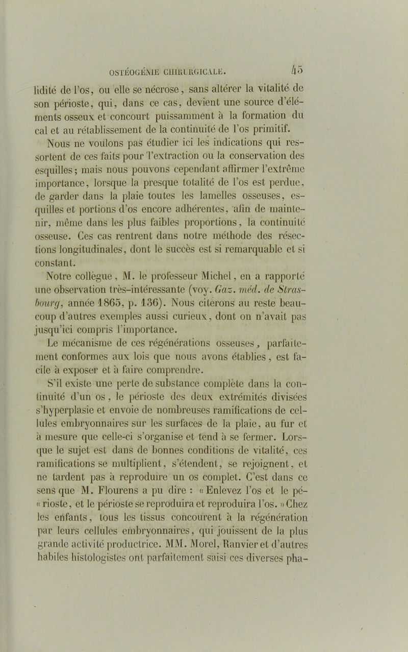 lidité de l’os, ou elle se nécrose, sans altérer la vitalité de son périoste, qui, dans ce cas, devient une source d’élé- ments osseux et concourt puissamment à la formation du cal et au rétablissement de la continuité de l’os primitif. Nous ne voulons pas étudier ici les indications qui res- sortent de ces faits pour l’extraction ou la conservation des esquilles; mais nous pouvons cependant affirmer l’extrême importance, lorsque la presque totalité de l’os est perdue, de garder dans la plaie toutes les lamelles osseuses, es- quilles et portions d’os encore adhérentes, afin de mainte- nir, même dans les plus faibles proportions, la continuité osseuse. Ces cas rentrent dans notre méthode des résec- tions longitudinales, dont le succès est si remarquable et si constant. Notre collègue, M. le professeur Michel, en a rapporté une observation très-intéressante (voy. Gaz. méd. de Stras- bourg, année 1865, p. 136). Nous citerons au reste beau- coup d’autres exemples aussi curieux, dont on n’avait pas jusqu’ici compris l'importance. Le mécanisme de ces régénérations osseuses, parfaite- ment conformes aux lois que nous avons établies, est fa- cile à exposer et à faire comprendre. S’il existe une perte de substance complète dans la con- tinuité d’un os, le périoste des deux extrémités divisées s’hyperplasie et envoie de nombreuses ramifications de cel- lules embryonnaires sur les surfaces de la plaie, au fur et ii mesure que celle-ci s’organise et tend à se fermer. Lors- que le sujet est dans de bonnes conditions de vitalité, ces ramifications se multiplient, s’étendent, se rejoignent, et ne tardent pas à reproduire un os complet. C’est dans ce sens que M. Flourens a pu dire : «Enlevez l’os et le pé- « rioste, et le périoste se reproduira et reproduira l’os. «Chez les enfants, tous les tissus concourent à la régénération par leurs cellules embryonnaires, qui jouissent de la plus grande activité productrice. MM. Morel, Ranvieret d’autres habiles histologistes ont parfaitement saisi ces diverses pha-