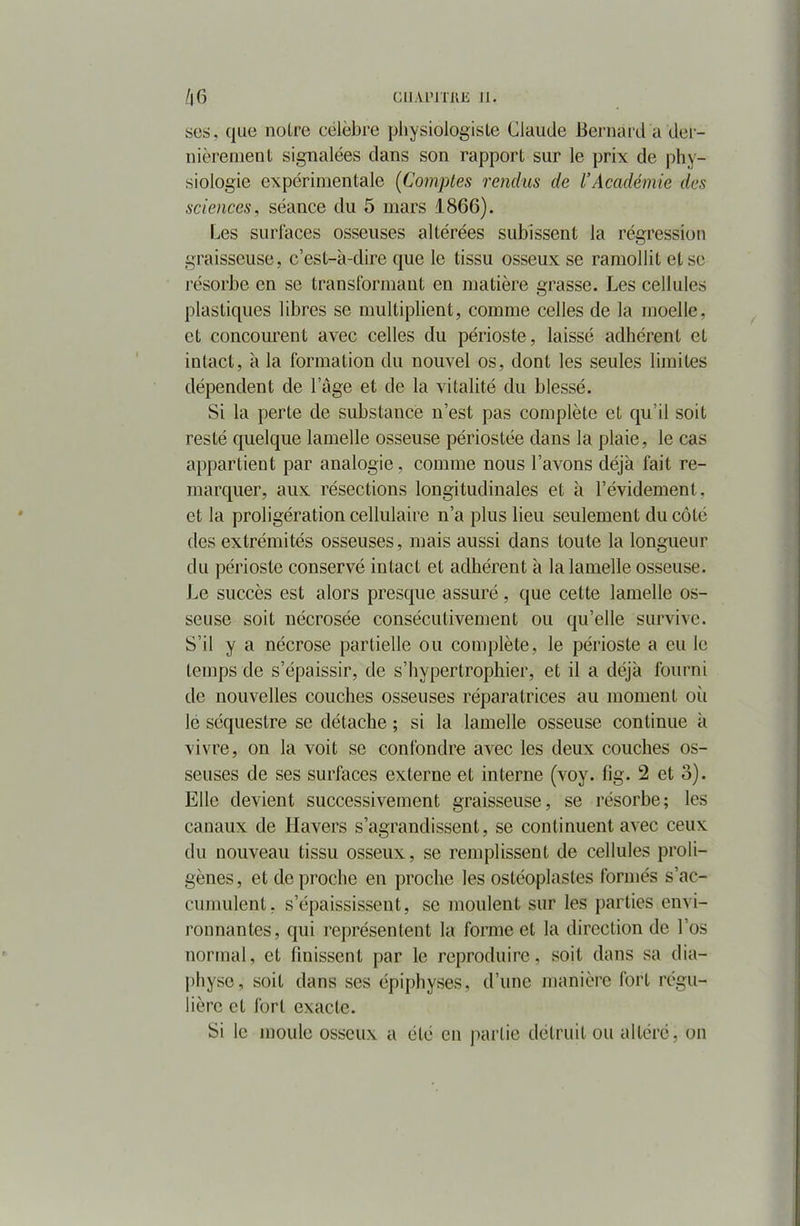 scs, que notre célèbre physiologiste Claude Bernard a der- nièrement signalées dans son rapport sur le prix de phy- siologie expérimentale (Comptes rendus de VAcadémie des sciences, séance du 5 mars 1866). Les surlaces osseuses altérées subissent la régression graisseuse, c’est-à-dire que le tissu osseux se ramollit et se résorbe en se transformant en matière grasse. Les cellules plastiques libres se multiplient, comme celles de la moelle, et concourent avec celles du périoste, laissé adhérent et intact, à la formation du nouvel os, dont les seules limites dépendent de l’âge et de la vitalité du blessé. Si la perte de substance n’est pas complète et qu’il soit resté quelque lamelle osseuse périostée dans la plaie, le cas appartient par analogie, comme nous l’avons déjà fait re- marquer, aux résections longitudinales et à l’évidement, et la proligération cellulaire n’a plus lieu seulement du côté des extrémités osseuses, mais aussi dans toute la longueur du périoste conservé intact et adhérent à la lamelle osseuse. Le succès est alors presque assuré, que cette lamelle os- seuse soit nécrosée consécutivement ou qu’elle survive. S’il y a nécrose partielle ou complète, le périoste a eu le temps de s’épaissir, de s’hypertrophie!', et il a déjà fourni de nouvelles couches osseuses réparatrices au moment où le séquestre se détache ; si la lamelle osseuse continue à vivre, on la voit se confondre avec les deux couches os- seuses de ses surfaces externe et interne (voy. fig. 2 et o). Elle devient successivement graisseuse, se résorbe; les canaux de Ilavers s’agrandissent, se continuent avec ceux du nouveau tissu osseux, se remplissent de cellules proli- gènes, et de proche en proche les ostéoplastes formés s’ac- cumulent. s’épaississent, se moulent sur les parties envi- ronnantes, qui représentent la forme et la direction de l’os normal, et finissent par le reproduire, soit dans sa dia— pliyse, soit dans ses épiphyses, d’une manière fort régu- lière et fort exacte. Si le moule osseux a été en partie détruit ou altéré, on