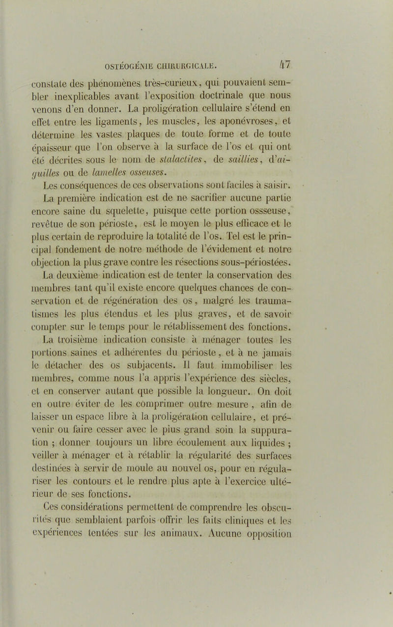 OSTÉOGÉNIE Cil UH KG ICA LE. hi conslale des phénomènes très-curieux, qui pouvaient sem- bler inexplicables avant l’exposition doctrinale que nous venons d’en donner. La proligéralion cellulaire s’étend en effet entre les ligaments, les muscles, les aponévroses, et détermine les vastes plaques de toute forme et de toute épaisseur que l’on observe à la surface de l’os et qui ont été décrites sous le nom de stalactites, de saillies, d'ai- guilles ou de lamelles osseuses. Les conséquences de ces observations sont faciles a saisir. La première indication est de ne sacrifier aucune partie encore saine du squelette, puisque cette portion ossseuse, revêtue de son périoste, est le moyen le plus efficace et le plus certain de reproduire la totalité de l’os. Tel est le prin- cipal fondement de notre méthode de l’évidement et notre objection la plus grave contre les résections sous-périoslées. La deuxième indication est de tenter la conservation des membres tant qu’il existe encore quelques chances de con- servation et de régénération des os, malgré les trauma- tismes les plus étendus et les plus graves, et de savoir compter sur le temps pour le rétablissement des fonctions. La troisième indication consiste à ménager toutes les portions saines et adhérentes du périoste, et à ne jamais le détacher des os subjacents. 11 faut immobiliser les membres, comme nous l’a appris l’expérience des siècles, et en conserver autant que possible la longueur. On doit en outre éviter de les comprimer outre mesure , afin de laisser un espace libre à la proligération cellulaire, et pré- venir ou faire cesser avec le pius grand soin la suppura- tion ; donner toujours un libre écoulement aux liquides ; veiller à ménager et à rétablir la régularité des surfaces destinées à servir de moule au nouvel os, pour en régula- riser les contours et le rendre plus apte à l’exercice ulté- rieur de ses fonctions. Ces considérations permettent de comprendre les obscu- rités (pic semblaient parfois offrir les faits cliniques et les expériences tentées sur les animaux. Aucune opposition