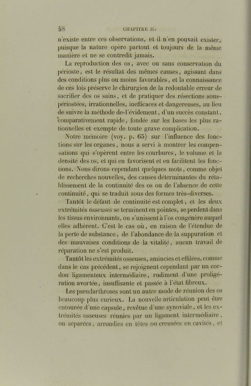 n'existe entre ces observations, et il n’en pouvait exister, puisque la nature opère partout et toujours de la même manière et ne se contredit jamais. La reproduction des os, avec ou sans conservation du périoste, est le résultat des mêmes causes, agissant dans des conditions plus ou moins favorables, et la connaissance de ces lois préserve le chirurgien de la redoutable erreur de sacrifier des os sains, et de pratiquer des résections sous- périostées, irrationnelles, inefficaces et dangereuses, au lieu de suivre la méthode de-l’évidement, d’un succès constant, comparativement rapide, fondée sur les bases les plus ra- tionnelles et exempte de toute grave complication. Notre mémoire (voy. p. 65) sur l'influence des fonc- tions sur les organes, nous a servi à montrer les compen- sations qui s’opèrent entre les courbures, le volume et la densité des os, et qui en favorisent et en facilitent les fonc- tions. Nous dirons cependant quelques mots, comme objet de recherches nouvelles,, des causes déterminantes du réta- blissement de la continuité des os ou de l’absence de cette continuité, qui se traduit sous des formes très-diverses. Tantôt le défaut de continuité est complet, et les deux extrémités osseuses se terminent en pointes, se perdent dans les tissus environnants, ou s’unissent à l’os congénère auquel elles adhèrent. C’est le cas où, en raison de l’étendue de la perte de substance, de l’abondance de la suppuration et des mauvaises conditions de la vitalité, aucun travail de réparation ne s’est produit. Tantôt les extrémités osseuses, amincies et effilées, comme flans le cas précédent, se rejoignent cependant par un cor- don ligamenteux intermédiaire, rudiment d’une proligé- ration avortée, insuffisante et passée à l’état fibreux. Les pseudarthroses sont un autre mode de réunion des os beaucoup plus curieux. La nouvelle articulation peut être entourée d’une capsule,, revêtue d’une synoviale, et les ex- trémités osseuses réunies par un ligament intermédiaire , ou séparées, arrondies en têtes ou creusées en cavités, cl