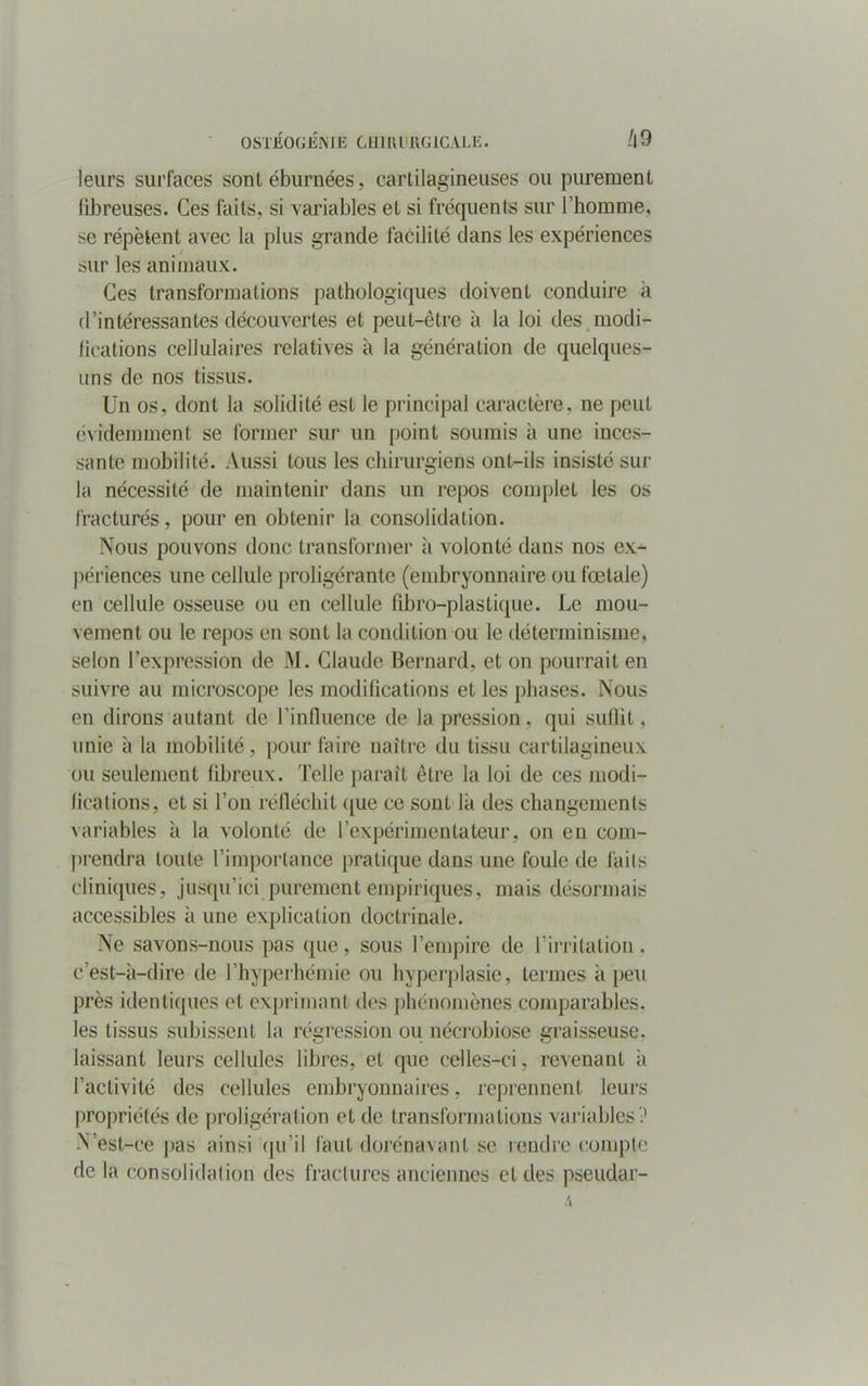 leurs surfaces sont éburnées, cartilagineuses ou purement fibreuses. Ces faits, si variables et si fréquents sur l’homme, se répètent avec la plus grande facilité dans les expériences sur les animaux. Ces transformations pathologiques doivent conduire à d’intéressantes découvertes et peut-être à la loi des modi- fications cellulaires relatives à la génération de quelques- uns de nos tissus. Un os, dont la solidité est le principal caractère, ne peut évidemment se former sur un point soumis à une inces- sante mobilité. Aussi tous les chirurgiens ont-ils insisté sur la nécessité de maintenir dans un repos complet les os fracturés, pour en obtenir la consolidation. Nous pouvons donc transformer à volonté dans nos ex- périences une cellule proligérante (embryonnaire ou fœtale) en cellule osseuse ou en cellule libro-plastique. Le mou- vement ou le repos en sont la condition ou le déterminisme, selon l’expression de M. Claude Bernard, et on pourrait en suivre au microscope les modifications et les phases. Nous en dirons autant de l’inlluence de la pression, qui suffit. unie à la mobilité, pour faire naître du tissu cartilagineux ou seulement fibreux. Telle paraît être la loi de ces modi- fications, et si Ton réfléchit que ce sont là des changements variables à la volonté de l’expérimentateur, on en com- prendra toute l’importance pratique dans une foule de laits cliniques, jusqu’ici purement empiriques, mais désormais accessibles à une explication doctrinale. Ne savons-nous pas que, sous l’empire de l’irritation. c’est-à-dire de l’hyperhémie ou hyperplasie, termes à peu près identiques et exprimant des phénomènes comparables, les tissus subissent la régression ou nécrobiose graisseuse, laissant leurs cellules libres, et que celles-ci, revenant à l’activité des cellules embryonnaires, reprennent leurs propriétés de proligération et de transformations variables '.' N’est-ce pas ainsi qu’il faut dorénavant se rendre compte de la consolidation des fractures anciennes et des pseudar-