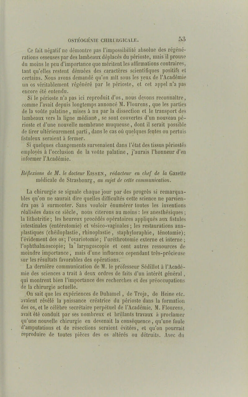 Ce fait négatif ne démontre pas l'impossibilité absolue des régéné- rations osseuses par des lambeaux déplacés du périoste, mais il prouve du moins le peu d’importance que méritent les affirmations contraires, tant qu’elles restent dénuées des caractères scientifiques positifs et certains. Nous avons demandé qu’on mît sous les yeux de l’Académie un os véritablement régénéré par le périoste, et cet appel n’a pas encore été entendu. Si le périoste n’a pas ici reproduit d’os, nous devons reconnaître, comme l’avait depuis longtemps annoncé M. Flourens, que les parties de la voûte palatine, mises à nu par la dissection et le transport des lambeaux vers la ligne médiane, se sont couvertes d’un nouveau pé- rioste et d’une nouvelle membrane muqueuse, dont il serait possible de tirer ultérieurement parti, dans le cas où quelques fentes ou pertuis fisluleux seraient à fermer. Si quelques changements survenaient dans l’état des tissus périostés employés à l’occlusion de la voûte palatine, j’aurais l’honneur d’en informer l’Académie. Réflexions de M. le docteur Eissen, rédacteur en chef de la Gazelle médicale de Strasbourg, au sujet de cette communication. La chirurgie se signale chaque jour par des progrès si remarqua- bles qu’on ne saurait dire quelles difficultés celle science ne parvien- dra pas à surmonter. Sans vouloir énumérer toutes les inventions réalisées dans ce siècle, nous citerons au moins : les anesthésiques ; la lithotritie ; les heureux procédés opératoires appliqués aux fistules intestinales (entérotomie) et vésico-vaginales ; les restaurations ana- plastiques (chéiloplaslie, rhinoplaslie , staphyloraphie, ténotomie); l’évidement des os; l’ovariotomie; l’uréthrotomie externe et interne; l’ophlhalmoscopie; la'laryngoscopie et cent autres ressources de moindre importance, mais d’une influence cependant très-précieuse sur les résultats favorables des opérations. La dernière communication de M. le professeur Sédillol à l’Acadé- mie des sciences a trait à deux ordres de faits d’un intérêt général , qui montrent bien l’importance des recherches et des préoccupations de la chirurgie actuelle. On sait que les expériences de Duhamel, de Troja, de Heine etc. avaient révélé la puissance créatrice du périoste dans la formation des os, et le célèbre secrétaire perpétuel de l’Académie, M. Flourens, avait été conduit par ses nombreux et brillants travaux à proclamer qu’une nouvelle chirurgie en devenait la conséquence, qu’une foule d’amputaiions et de résections seraient évitées, et qu’on pourrait reproduire de toutes pièces des os altérés ou détruits. Avec du