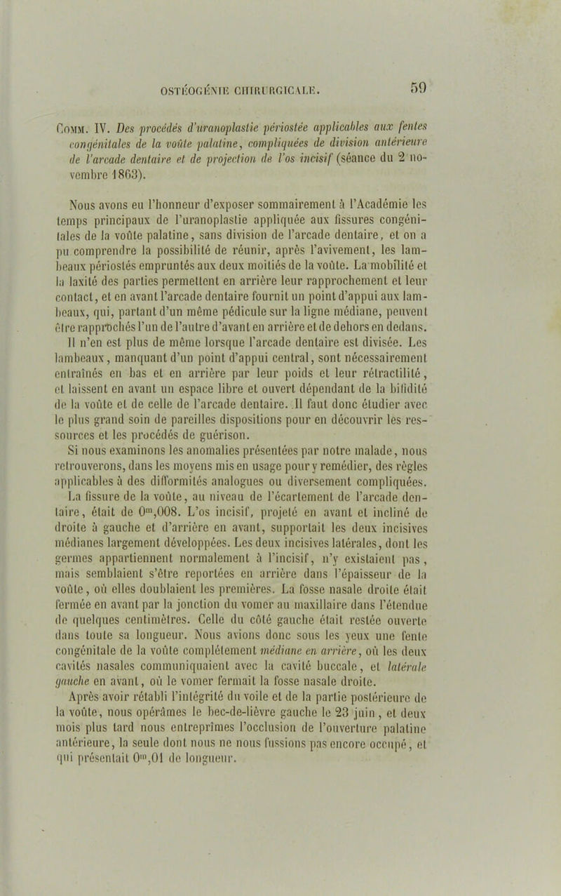 OSTIiOGÉNIR CITIlUT.niC U.K. 50 Oomm. IV. Des procédés d'uranoplastie périoslée applicables aux fentes congénitales de la voûte palatine, compliquées de division antérieure de l’arcade dentaire et de projection de l'os incisif {séance du 2 no- vembre 1863). Nous avons eu l’honneur d’exposer sommairement à l’Académie les temps principaux de l’uranoplaslie appliquée aux fissures congéni- tales de la voûte palatine, sans division de l’arcade dentaire, et on a pu comprendre la possibilité de réunir, après l’avivement, les lam- beaux périoslés empruntés aux deux moitiés de la voûte. La mobilité cl la laxité des parties permettent en arrière leur rapprochement et leur contact, et en avant l’arcade dentaire fournil un point d’appui aux lam- beaux, qui, partant d’un même pédicule sur la ligne médiane, peuvent ôlre rapprochés l’un de l’autre d’avant en arrière et de dehors en dedans. Il n’en est plus de même lorsque l’arcade dentaire est divisée. Les lambeaux, manquant d’un point d’appui central, sont nécessairement entraînés en bas et en arrière par leur poids et leur rélractilité, cl laissent en avant un espace libre et ouvert dépendant de la bilidilé de la voûte cl de celle de l’arcade dentaire. Il faut donc étudier avec le plus grand soin de pareilles dispositions pour en découvrir les res- sources et les procédés de guérison. Si nous examinons les anomalies présentées par notre malade, nous retrouverons, dans les moyens mis en usage pour y remédier, des règles applicables à des difformités analogues ou diversement compliquées. La fissure de la voûte, au niveau de l’écartement de l’arcade den- taire, était de 0m,008. L’os incisif, projeté en avant et incliné de droite à gauche et d’arrière en avant, supportait les deux incisives médianes largement développées. Les deux incisives latérales, dont les germes appartiennent normalement à l’incisif, n’y existaient pas, mais semblaient s’etre reportées en arrière dans l’épaisseur de la voûte, où elles doublaient les premières. La fosse nasale droite était fermée en avant par la jonction du vomer au maxillaire dans l’étendue do quelques centimètres. Celle du côté gauche était restée ouverte dans toute sa longueur. Nous avions donc sous les yeux une fente congénitale de la voûte complètement médiane en arrière, où les deux cavités nasales communiquaient avec la cavité buccale, et latérale gauche en avant, où le vomer fermait la fosse nasale droite. Après avoir rétabli l’intégrité du voile et de la partie postérieure de la voûte, nous opérâmes le bec-de-lièvre gauche le 23 juin , et deux- mois plus tard nous entreprîmes l’occlusion de l’ouverture palatine antérieure, la seule dont nous ne nous fussions pas encore occupé, et qui présentait 0',01 de longueur.