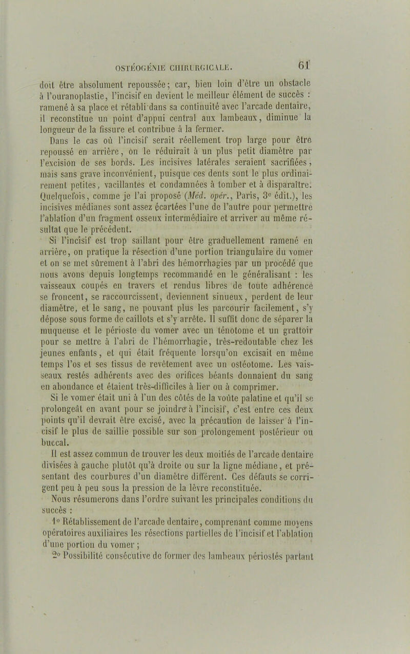 doit être absolument repoussée; car, bien loin d’être un obstacle à l’ouranoplaslie, l’incisif en devient le meilleur élément de succès : ramené à sa place et rétabli dans sa continuité avec l’arcade dentaire, il reconstitue un point d’appui central aux lambeaux, diminue la longueur de la fissure et contribue à la fermer. Dans le cas où l’incisif serait réellement trop large pour être repoussé en arrière, on le réduirait à un plus petit diamètre par l’excision de ses bords. Les incisives latérales seraient sacrifiées, mais sans grave inconvénient, puisque ces dents sont le plus ordinai- rement petites, vacillantes et condamnées à tomber et à disparaître. Quelquefois, comme je l’ai proposé (Méd. opér., Paris, 3e édit.), les incisives médianes sont assez écartées l’une de l’autre pour permettre l’ablation d’un fragment osseux intermédiaire et arriver au même ré- sultat que le précédent. Si l’incisif est trop saillant pour être graduellement ramené en arrière, on pratique la résection d’une portion triangulaire du vomer et on se met sûrement à l’abri des hémorrhagies par un procédé que nous avons depuis longtemps recommandé en le généralisant : les vaisseaux coupés en travers et rendus libres de toute adhérence se froncent, se raccourcissent, deviennent sinueux, perdent de leur diamètre, et le sang, ne pouvant plus les parcourir facilement, s’y dépose sous forme de caillots et s’y arrête. 11 suffit donc de séparer la muqueuse et le périoste du vomer avec un lénotome et un grattoir pour se mettre à l’abri de l’hémorrhagie, très-redoutable chez les jeunes enfants, et qui était fréquente lorsqu’on excisait en même temps l’os et ses tissus de revêtement avec un osléolome. Les vais- seaux restés adhérents avec des orifices béants donnaient du sang en abondance et étaient très-difficiles à lier ou à comprimer. Si le vomer était uni à l’un des côtés de la voûte palatine et qu’il se prolongeât en avant pour se joindre à l’incisif, c’est entre ces deux points qu’il devrait être excisé, avec la précaution de laisser à l’in- cisif le plus de saillie possible sur son prolongement postérieur ou buccal. 11 est assez commun de trouver les deux moitiés de l’arcade dentaire divisées à gauche plutôt qu’à droite ou sur la ligne médiane, et pré- sentant des courbures d’un diamètre différent. Ces défauts se corri- gent peu à peu sous la pression de la lèvre reconstituée. Nous résumerons dans l’ordre suivant les principales conditions du succès : 1° Rétablissement de l’arcade dentaire, comprenant comme moyens opératoires auxiliaires les résections partielles de l’incisif et l’ablation d’une portion du vomer ; 2° Possibilité consécutive de former des lambeaux périoslés parlant