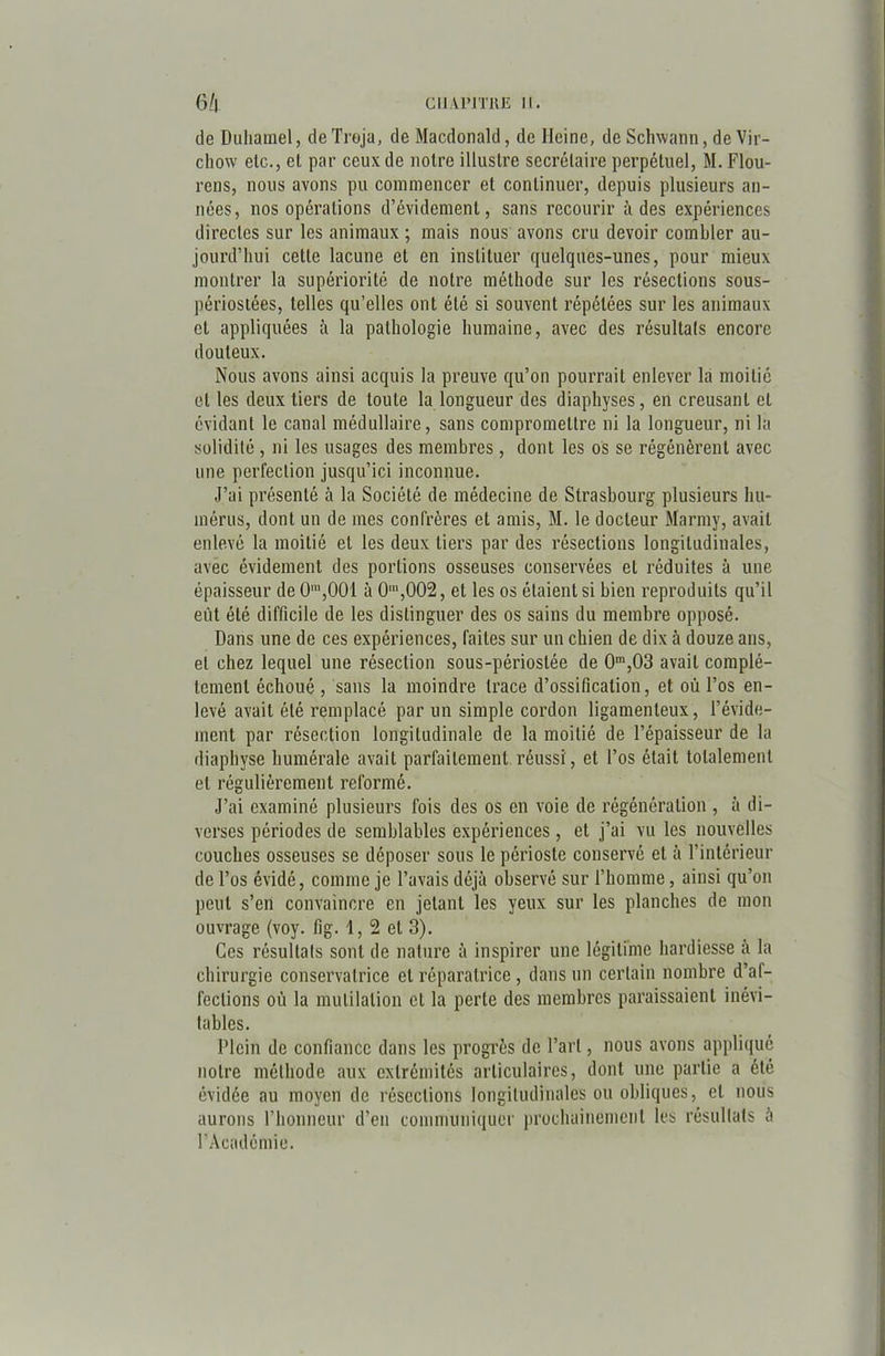 de Duhamel, de Truja, de Macdonald, de Heine, de Schwann, de Vir- chow etc., et par ceux de notre illustre secrétaire perpétuel, M. Flou- rens, nous avons pu commencer et continuer, depuis plusieurs an- nées, nos opérations d’évidement, sans recourir à des expériences directes sur les animaux ; mais nous avons cru devoir combler au- jourd’hui cette lacune et en instituer quelques-unes, pour mieux montrer la supériorité de notre méthode sur les résections sous- périostées, telles qu’elles ont été si souvent répétées sur les animaux et appliquées à la pathologie humaine, avec des résultats encore douteux. Nous avons ainsi acquis la preuve qu’on pourrait enlever la moitié et les deux tiers de toute la longueur des diaphyses, en creusant et évident le canal médullaire, sans compromettre ni la longueur, ni la solidité, ni les usages des membres, dont les os se régénèrent avec une perfection jusqu’ici inconnue. J’ai présenté à la Société de médecine de Strasbourg plusieurs hu- mérus, dont un de mes confrères et amis, M. le docteur Marmy, avait enlevé la moitié et les deux tiers par des résections longitudinales, avec évidement des portions osseuses conservées et réduites à une épaisseur de0ra,001 à O111,002, et les os étaient si bien reproduits qu’il eut été difficile de les distinguer des os sains du membre opposé. Dans une de ces expériences, faites sur un chien de dix à douze ans, et chez lequel une résection sous-périostée de 0m,03 avait complè- tement échoué , sans la moindre trace d’ossification, et où l’os en- levé avait été remplacé par un simple cordon ligamenteux, l’évide- ment par résection longitudinale de la moitié de l’épaisseur de la diaphyse humérale avait parfaitement réussi , et l’os était totalement et régulièrement reformé. J’ai examiné plusieurs fois des os en voie de régénération , à di- verses périodes de semblables expériences, et j’ai vu les nouvelles couches osseuses se déposer sous le périoste conservé et à l’intérieur de l’os évidé, comme je l’avais déjà observé sur l’homme, ainsi qu’on peut s’eii convaincre en jetant les yeux sur les planches de mon ouvrage (voy. fig. 1, 2 et 3). Ces résultats sont de nature à inspirer une légitime hardiesse à la chirurgie conservatrice et réparatrice, dans un certain nombre d’af- fections où la mutilation et la perte des membres paraissaient inévi- tables. Plein de confiance dans les progrès de l’art, nous avons appliqué notre méthode aux extrémités articulaires, dont une partie a été évidée au moyen de résections longitudinales ou obliques, et nous aurons l’honneur d’en communiquer prochainement les résultats à P Académie.