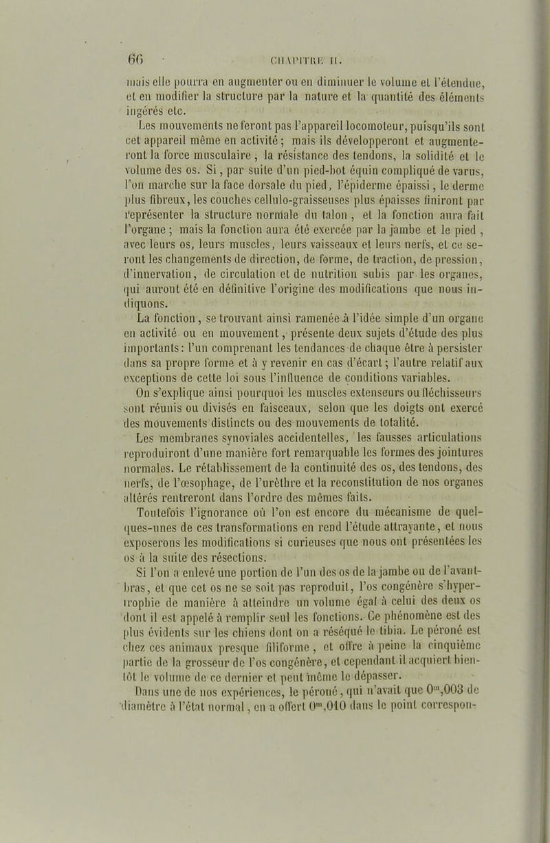 mais elle pourra en augmenter ou en diminuer le volume et l’étendue, et en modifier la structure par la nature et la quantité des éléments ingérés etc. Les mouvements ne feront pas l’appareil locomoteur, puisqu’ils sont cet appareil même en activité; mais ils développeront et. augmente- ront la force musculaire , la résistance des tendons, la solidité et le volume des os. Si, par suite d’un pied-bot équin compliqué de varus, l’on marche sur la face dorsale du pied, l’épiderme épaissi, le derme plus fibreux, les couches cellulo-graisseuses plus épaisses finiront par représenter la structure normale du talon , et la fonction aura fait l’organe ; mais la fonction aura été exercée par la jambe et le pied , avec leurs os, leurs muscles, leurs vaisseaux et leurs nerfs, et ce se- ront les changements de direction, de forme, de traction, de pression, d’innervation, de circulation et de nutrition subis par les organes, qui auront été en définitive l’origine des modifications que nous in- diquons. La fonction, se trouvant ainsi ramenée il l’idée simple d’un organe en activité ou en mouvement, présente deux sujets d’étude des plus importants: l’un comprenant les tendances de chaque être à persister dans sa propre forme et à y revenir en cas d’écart ; l’autre relatif aux exceptions de celle loi sous l’influence de conditions variables. On s’explique ainsi pourquoi les muscles extenseurs ou fléchisseurs sont réunis ou divisés en faisceaux, selon que les doigts ont exercé des mouvements distincts ou des mouvements de totalité. Les membranes synoviales accidentelles, les fausses articulations reproduiront d’une manière fort remarquable les formes des jointures normales. Le rétablissement de la continuité des os, des tendons, des nerfs, de l’œsophage, de l’urèthre et la reconstitution de nos organes altérés rentreront dans l’ordre des mêmes faits. Toutefois l’ignorance où l’on est encore du mécanisme de quel- ques-unes de ces transformations en rend l’étude attrayante, et nous exposerons les modifications si curieuses que nous ont présentées les os à la suite des résections. Si l’on a enlevé une portion de l’un des os de la jambe ou de 1 avant- bras, et que cet os ne se soit pas reproduit, l’os congénère s hyper- trophie de manière à atteindre un volume égal h celui des deux os dont il est appelé à remplir seul les fonctions. Ce phénomène est des plus évidents sur les chiens dont on a réséqué le tibia. Le péroné est chez ces animaux presque filiforme, et offre à peine la cinquième partie de la grosseur de l’os congénère, et cependant il acquiert bien- tôt le volume de ce dernier et peut même le dépasser. Dans une de nos expériences, le péroné, qui n’avait que 0ll,,003 de diamètre à l’étal normal, en a offert 0m,010 dans le point correspon-