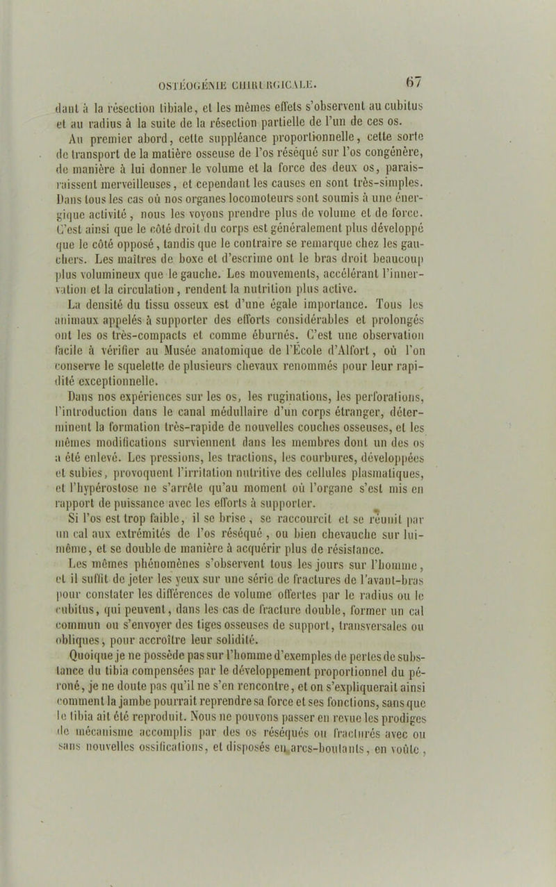 daut à la résection tibiale, et les mêmes effets s’observent au cubitus et au radius à la suite de la résection partielle de l’un de ces os. Au premier abord, celte suppléance proportionnelle, celte sorte de transport de la matière osseuse de l’os réséqué sur l’os congénère, de manière à lui donner le volume et la force des deux os, parais- raissenl merveilleuses, et cependant les causes en sont très-simples. Dans tous les cas où nos organes locomoteurs sont soumis à une éner- gique activité, nous les voyons prendre plus de volume et de force. C’est ainsi que le côté droit du corps est généralement plus développé que le côté opposé, tandis que le contraire se remarque chez les gau- chers. Les maîtres de boxe et d’escrime ont le bras droit beaucoup plus volumineux que le gauche. Les mouvements, accélérant l’inner- vation et la circulation, rendent la nutrition plus active. La densité du tissu osseux est d’une égale importance. Tous les animaux appelés ù supporter des efforts considérables et prolongés ont les os très-compacts et comme éburnés. C’est une observation facile à vérifier au Musée anatomique de l’Ecole d’Alfort, où l’on conserve le squelette de plusieurs chevaux renommés pour leur rapi- dité exceptionnelle. Dans nos expériences sur les os, les ruginations, les perforations, l'introduction dans le canal médullaire d’un corps étranger, déter- minent la formation très-rapide de nouvelles couches osseuses, et les mêmes modifications surviennent dans les membres dont un des os a été enlevé. Les pressions, les tractions, les courbures, développées et subies, provoquent l’irritation nutritive des cellules plasmatiques, et l’hypéroslose ne s’arrête qu’au moment où l’organe s’est mis en rapport de puissance avec les efforts à supporter. Si l’os est trop faible, il se brise , se raccourcit et se réunit par un cal aux extrémités de l’os réséqué , ou bien chevauche sur lui- même, et se double de manière à acquérir plus de résistance. Les mêmes phénomènes s’observent tous les jours sur l’homme, et il suffit de jeter les yeux sur une série de fractures de l’avant-bras pour constater les différences de volume offertes par le radius ou le cubitus, qui peuvent, dans les cas de fracture double, former un cal commun ou s’envoyer des tiges osseuses de support, transversales ou obliques, pour accroître leur solidité. Quoique je ne possède pas sur l’homme d’exemples de pertes de subs- tance du tibia compensées par le développement proportionnel du pé- roné , je ne doute pas qu’il ne s’en rencontre, et on s’expliquerait ainsi comment la jambe pourrait reprendre sa force et ses fondions, sans que le tibia ait été reproduit. Nous 11e pouvons passer en revue les prodiges de mécanisme accomplis par des os réséqués ou fracturés avec ou sans nouvelles ossifications, et disposés en arcs-boutants, en voûte ,