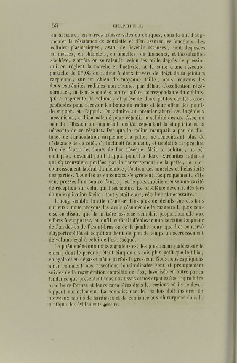 ()« (’llALMTI’ilî II. en arceaux, en barres transversales ou obli(|ues, dans le buL d'aug- menter la résistance du squelette et d’en assurer les fonctions. Les cellules plasmatiques, avant de devenir osseuses, sont disposées en masses, en chapelets, en lamelles, en filaments, et l’ossification s’achève, s’arrête ou se ralentit, selon les mille degrés de pression qui en règlent la marche et l’activité. A la suite d’une résection partielle de 0m,03 du radius à deux travers de doigt de sa jointure carpienno, sur un chien de moyenne taille , nous trouvons les deux extrémités radiales non réunies par défaut d’ossification régé- nératrice, mais arc-boutées contre la face correspondante du cubitus, qui a augmenté de volume, cl présente deux petites cavités, assez profondes pour recevoir les bouts du radius et leur offrir des points de support et d’appui. On admire au premier abord cet ingénieux mécanisme, si bien calculé pour rétablir la solidité des os. Avec un peu de réflexion on comprend bientôt cependant la simplicité et la nécessité de ce résultat. Dès que le radius manquait à peu de dis- tance de l’articulation carpienne, la patte, ne rencontrant plus de résistance de ce côté, s’y inclinait fortement, et tendait à rapprocher l’un de l’autre les bouts de l’os réséqué. Mais le cubitus, ne cé- dant pas, devenait point d’appui pour les deux extrémités radiales qui s’y trouvaient portées par le renversement de la patte, le rac- courcissement latéral du membre, l’action des muscles et l’élasticité des parties. Tous les os en contact s’engrènent réciproquement, s’ils sont pressés l’un contre l’autre, et le plus mobile creuse une cavité ilo réception sur celui qui l’est moins. Le problème devenait dès lors d’une explication facile ; tout y était clair, régulier et nécessaire. Il nou$ semble inutile d’entrer dans plus de détails sur ces faits curieux; nous croyons les avoir résumés de la manière la plus con- cise en disant que la matière osseuse semblait proportionnelle aux efforts à supporter, et qu’il suffisait d’enlever une certaine longueur de l’un des os de l’avant-bras ou de la jambe pour que l’os conservé s’hypertrophiât et acquît au bout de peu de temps un accroissement de volume égal à celui de l’os réséqué. Le phénomène que nous signalons est des plus remarquables sur le chien , dont le péroné, étant cinq ou six fois plus petit que le tibia , en égale et en dépasse même parfois la grosseur. Nous nous expliquons ainsi comment nos résections longitudinales sont si promptement suivies de la régénération complète de l’os, favorisée en outre par la tendance que présentent tous nos tissus et nos organes à se reproduire avec leurs formes et leurs caractères dans les régions où ils se déve- loppent normalement. La connaissance de ces lois doit inspirer de nouveaux motifs de hardiesse et de confiance aux chirurgiens dans la pratique des évidements osseux.