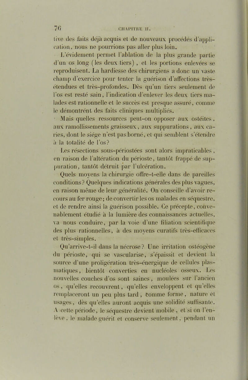 livo des faits déjà acquis et de nouveaux procédés d’appli- cation. nous ne pourrions pas aller plus loin. L’évidëment permet l’ablation de la plus grande partie d’un os long (les deux tiers) , et les portions enlevées se reproduisent. La hardiesse des chirurgiens a donc un vaste champ d’exercice pour tenter la guérison d’affections très- étendues et très-profondes. Dès qu’un tiers seulement de l’os est resté sain, l’indication d’enlever les deux tiers ma- lades est rationnelle et le succès est presque assuré, comme le démontrént des faits cliniques multipliés. Mais quelles ressources peut-on opposer aux ostéites, aux ramollissements graisseux, aux suppurations, aux ca- ries, dont le siège n’est pas borné, et qui semblent s’étendre à la totalité de l’os? Les résections sous-périostées sont alors impraticables . en raison de l’altération du périoste, tantôt frappé de sup- puration, tantôt détruit par l’ulcération. Quels moyens la chirurgie offre-t-elle dans de pareilles conditions? Quelques indications générales des plus vagues, en raison même de leur généralité. On conseille d’avoir re- cours au fer rouge; de convertir les os malades en séquestre, et de rendre ainsi la guérison possible. Ce précepte, conve- nablement étudié à la lumière des connaissances actuelles, va nous conduire, par la voie d’une filiation scientifique des plus rationnelles, à des moyens curatifs très-eflicaces et très-simples. Qu’arrive-t-il dans la nécrose? Une irritation osléogène du périoste, qui se vascularisé, s’épaissit et devient la source d’une proligération très-énergique de cellules plas- matiques, bientôt converties en nucléoles osseux. Les nouvelles couches d’os sont saines, moulées sur l’ancien os, qu’elles recouvrent, qu’elles enveloppent et quelles remplaceront un peu plus tard, comme forme, nature él usages, dès qu’elles auront acquis une solidité suffisante. A cette période, le séquestre devient mobile, et si on l’en- lève . le malade guérit et conserve seulement, pendant un