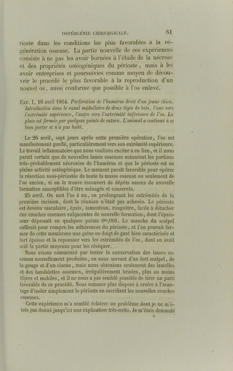SI riosle dans les conditions les plus favorables à la ré- génération osseuse. La partie nouvelle de ces expériences consiste à ne pas les avoir bornées à l’étude de la nécrose et des propriétés ostéogéniques du périoste , mais à les avoir entreprises et poursuivies comme moyen de décou- vrir le procédé le plus favorable à la reproduction d’un nouvel os, aussi conforme que possible à l’os enlevé. Exp. I, 16 avril 1864. Perforation de l’humérus droit d’un jeune chien. Introduction dans le canal médullaire de deux tipes de bois, l’une vers l’extrémité supérieure, l’autre vers l’extrémité inférieure de l’os. La plaie est fermée par quelques points de suture. L’animal a continué à se bien porter et n’a pas boité. Le 26 avril, sept jours après celte première opération, l’os est manifestement gonflé, particulièrement vers son extrémité supérieure. Le travail inflammatoire que nous voulions exciter a eu lieu, et il nous parait certain que de nouvelles lames osseuses entourent les portions très-probablement nécrosées de l’humérus et que le périoste est en pleine activité ostéogénique. Le moment paraît favorable pour opérer la résection sous-périostée de toute la masse osseuse ou seulement de l’os ancien, si on le trouve recouvert de dépôts osseux de nouvelle formation susceptibles d’être ménagés et conservés. 25 avril. On met l’os à nu, en prolongeant les extrémités de lu première incision, dont la réunion n’était pas achevée. Le périoste est devenu vasculaire, épais, tomenteux, rougeâtre, facile à détacher des couches osseuses subjacentes de nouvelle formation, dont l’épais- seur dépassait en quelques points 0m,001. Le manche du scalpel suffisait pour rompre les adhérences du périoste, et l’on pouvait for- mer de celte membrane une gaine en doigt de gant bien caractérisée et fort épaisse et la repousser vers les extrémités de l’os, dont on avait scié la partie moyenne pour les réséquer. Nous avions commencé par tenter la conservation des lames os- seuses nouvellement produites, en nous servant d’un fort scalpel, de la gouge et d’un ciseau , mais nous obtenions seulement des lamelles et des bandelettes osseuses, irrégulièrement brisées, plus ou moins libres et mobiles, et il ne nous a pas semblé possible de tirer un parti favorable de ce procédé. Nous sommes plus disposé à croire à l’avan- tage d’isoler simplement le périoste en sacrifiant les nouvelles couches osseuses. Cette expérience m’a semblé éclairer un problème dont je ne m’é- tais pas donné jusqu’ici une explication très-nette. Je m’étais demandé
