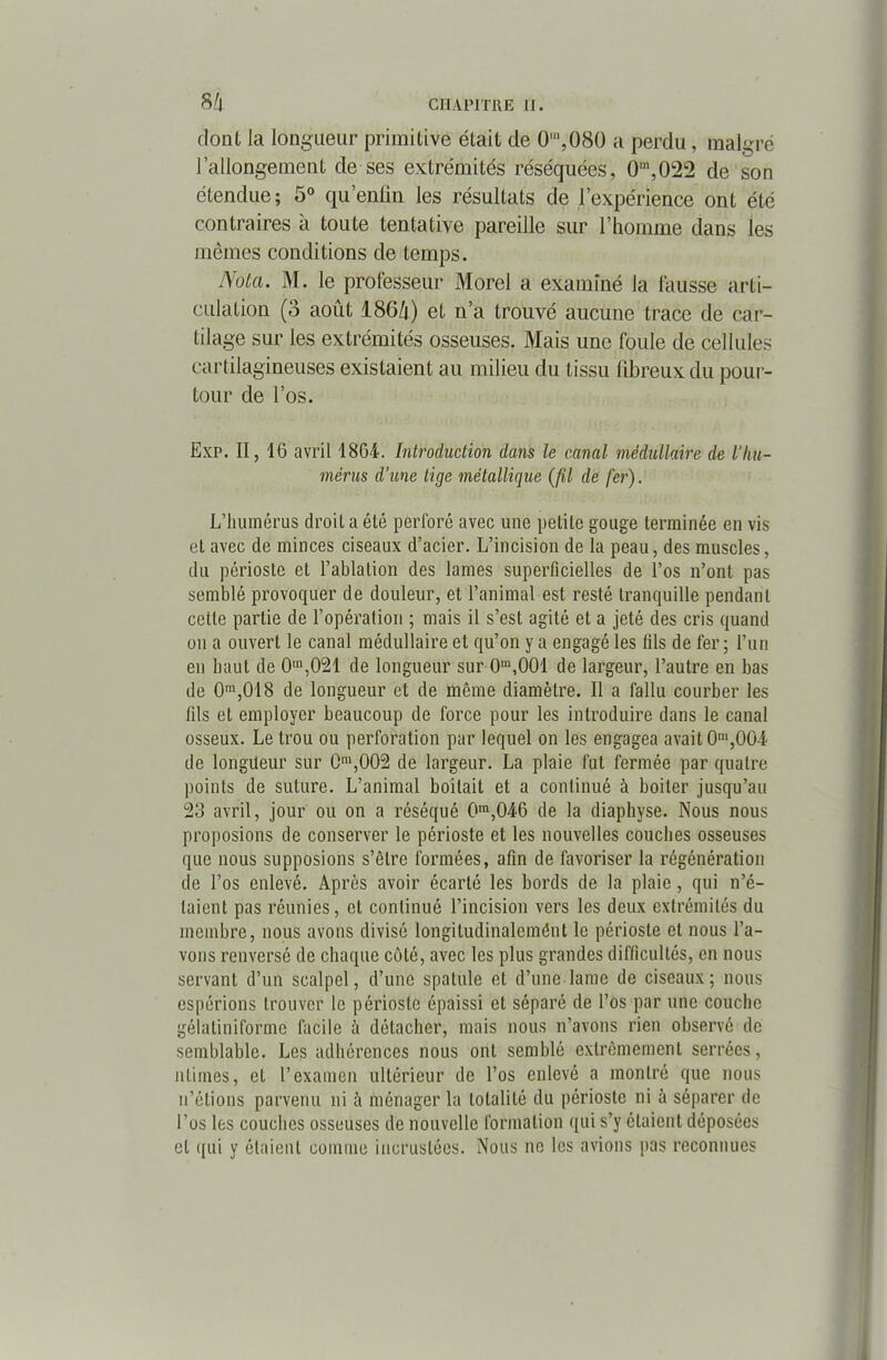 dont la longueur primitive était de 0’,Ü80 a perdu, malgré l’allongement de ses extrémités réséquées, 0,n,022 cle son étendue; 5° qu’enfin les résultats de l’expérience ont été contraires a toute tentative pareille sur l’homme dans les mêmes conditions de temps. Nota. M. le professeur Morel a examiné la fausse arti- culation (3 août I86/1) et n’a trouvé aucune trace de car- tilage sur les extrémités osseuses. Mais une foule de cellules cartilagineuses existaient au milieu du tissu fibreux du pour- tour de l’os. Exp. II, 16 avril 1864. Introduction dans le canal médullaire de l'hu- mérus d’une lige métallique (fil de fer). L’humérus droit a été perforé avec une petite gouge terminée en vis et avec de minces ciseaux d’acier. L’incision de la peau, des muscles, du périoste et l’ablation des lames superficielles de l’os n’ont pas semblé provoquer de douleur, et l’animal est resté tranquille pendant celle partie de l’opération ; mais il s’est agité et a jeté des cris quand on a ouvert le canal médullaire et qu’on y a engagé les fils de fer ; l’un en haut de 0m,021 de longueur sur 0m,001 de largeur, l’autre en bas de 0m,018 de longueur et de même diamètre. Il a fallu courber les fils et employer beaucoup de force pour les introduire dans le canal osseux. Le trou ou perforation par lequel on les engagea avait 0m,004 de longueur sur 0,002 de largeur. La plaie fut fermée par quatre points de suture. L’animal boitait et a continué à boiter jusqu’au 23 avril, jour ou on a réséqué 0ra,046 de la diaphyse. Nous nous proposions de conserver le périoste et les nouvelles couches osseuses que nous supposions s’être formées, afin de favoriser la régénération de l’os enlevé. Après avoir écarté les bords de la plaie, qui n’é- taient pas réunies, et continué l’incision vers les deux extrémités du membre, nous avons divisé longiludinalcmônt le périoste et nous l’a- vons renversé de chaque côté, avec les plus grandes difficultés, en nous servant d’un scalpel, d’une spatule et d’une lame de ciseaux; nous espérions trouver le périoste épaissi et séparé de l’os par une couche géialiniforme facile à détacher, mais nous n’avons rien observé de semblable. Les adhérences nous ont semblé extrêmement serrées, nlimes, et l’examen ultérieur de l’os enlevé a montré que nous n’étions parvenu ni à ménager la totalité du périoste ni à séparer de l’os les couches osseuses de nouvelle formation qui s’y étaient déposées et qui y étaient comme incrustées. Nous ne les avions pas reconnues