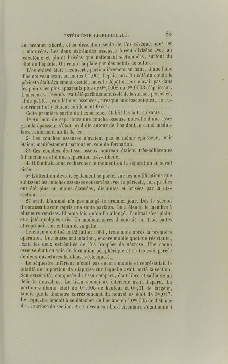 au premier abord, el la dissection seule de l’os réséqué nous les a montrées. Les deux extrémités osseuses furent divisées avec un osléotôme et plutôt brisées que nettement sectionnées, surtout du coté de l’épaule. On réunit la plaie par des points de suture. L’os enlevé était recouvert, particulièrement en haut, d’une lame d’os nouveau ayant au moins 0n,,001 d’épaisseur. Du côté du coude le périoste était également ossifié, mais le dépôt osseux n’avait pas dans les points les plus apparents plus de 0m,0002 ou 0m,0003 d’épaisseur. L’ancien os, réséqué, avait été parfaitement isolé de la surface périoslée, el de petites granulations osseuses, presque microscopiques, le re- couvraient et y étaient solidement fixées. Cette première partie de l’expérience établit les faits suivants : 1° Au bout de sept jours une couche osseuse nouvelle d’une assez grande épaisseur s’était produite autour de l’os dont le canal médul- laire renfermait un fil de fer. 2° Ces couches osseuses n’avaient pas la même épaisseur, mais étaient manifestement partout en voie de formation. 3° Ces couches de- tissu osseux nouveau étaient très-adhérentes à l’ancien os et d’une séparation très-difficile. 4° Il faudrait donc rechercher le moment où la séparation en serait aisée. 5° L’attention devrait également se porter sur les modifications que subissent les couches osseuses conservées avec le périoste, lorsqu’elles ont été plus ou moins écrasées, disjointes et brisées par la dis- section. 27 avril. L’animal n’a pas mangé le premier jour. Dès le second il paraissait avoir repris une santé parfaite. On a étendu le membre ù plusieurs reprises. Chaque fois qu’on l’a allongé, l’animal s’est plaint et a jeté quelques cris. Un moment après il courait sur trois pattes et reprenait son entrain el sa gaîté. Ce chien a été tué le 12 juillet 18G4, trois mois après la première opération. Une fausse articulation, encore mobile quoique résistante, fixait les deux extrémités de l’os frappées de nécrose. Une coque osseuse était en voie de formation périphérique et se trouvait percée de deux ouvertures fistuleuses (cloaques).. Le séquestre inférieur n’était pas encore mobile et représentait la totalité de la portion de diaphyse sur laquelle avait porté la section. Son extrémité, composée de tissu compact, était libre et saillante au delà du nouvel os. Le tissu spongieux intérieur avait disparu. La portion saillante était de 0m,005 de hauteur el 0m,01 de largeur, tandis que le diamètre correspondant du nouvel os était de 0m,017. Le séquestre tendait à se détacher de l’os ancien à 0m,005 de distance de sa surface de section. A ce niveau son bord circulaire s’était aminci