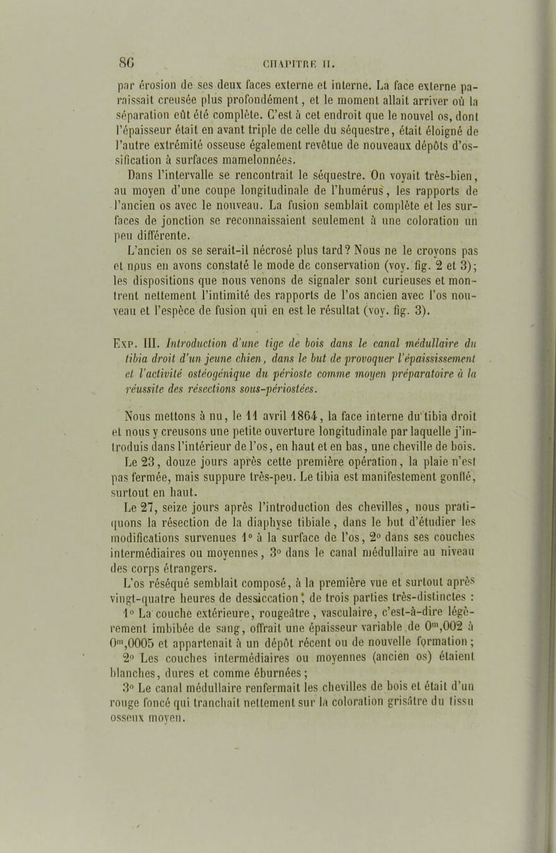 par érosion do ses deux faces externe et interne. La face externe pa- raissait creusée plus profondément, et le moment allait arriver où la séparation eût été complète. C’est à cet endroit que le nouvel os, dont l’épaisseur était en avant triple de celle du séquestre, était éloigné de l’autre extrémité osseuse également revêtue de nouveaux dépôts d’os- sification à surfaces mamelonnées. Dans l’intervalle se rencontrait le séquestre. On voyait très-bien, au moyen d’une coupe longitudinale de l’humérus, les rapports de l’ancien os avec le nouveau. La fusion semblait complète et les sur- faces de jonction se reconnaissaient seulement à une coloration un peu différente. L’ancien os se serait-il nécrosé plus tard? Nous ne le croyons pas et nous en avons constaté le mode de conservation (voy. fig. 2 et 3); les dispositions que nous venons de signaler sont curieuses et mon- trent nettement l’intimité des rapports de l’os ancien avec l’os nou- veau et l’espèce de fusion qui en est le résultat (voy. fig. 3). Exp. III. Introduction d’une tige de bois dans le canal médullaire du tibia droit d’un jeune chien, dans le but de provoquer l’épaississement et l’activité ostéogénique du périoste comme moyen préparatoire à la réussite des résections sous-périostées. Nous mettons à nu, le 11 avril 1864, la face interne du tibia droit et nous y creusons une petite ouverture longitudinale par laquelle j’in- troduis dans l’intérieur de l’os, en haut et en bas, une cheville de bois. Le 23, douze jours après cette première opération, la plaie n’est pas fermée, mais suppure très-peu. Le tibia est manifestement gonflé, surtout en haut. Le 27, seize jours après l’introduction des chevilles, nous prati- quons la résection de la diaphyse tibiale, dans le but d’étudier les modifications survenues 1° à la surface de l’os, 2° dans ses couches intermédiaires ou moyennes, 3° dans le canal médullaire au niveau des corps étrangers. L’os réséqué semblait composé, à la première vue et surtout après vingt-quatre heures de dessiccation* de trois parties très-distinctes : 1° La couche extérieure, rougeâtre, vasculaire, c’est-à-dire légè- rement imbibée de sang, offrait une épaisseur variable de 0m,002 à 0m,0005 et appartenait à un dépôt récent ou de nouvelle fQrmation ; 2° Les couches intermédiaires ou moyennes (ancien os) étaient blanches, dures et comme éburnées; 3° Le canal médullaire renfermait les chevilles de bois et était d’un rouge foncé qui tranchait nettement sur la coloration grisâtre du tissu osseux moyen.