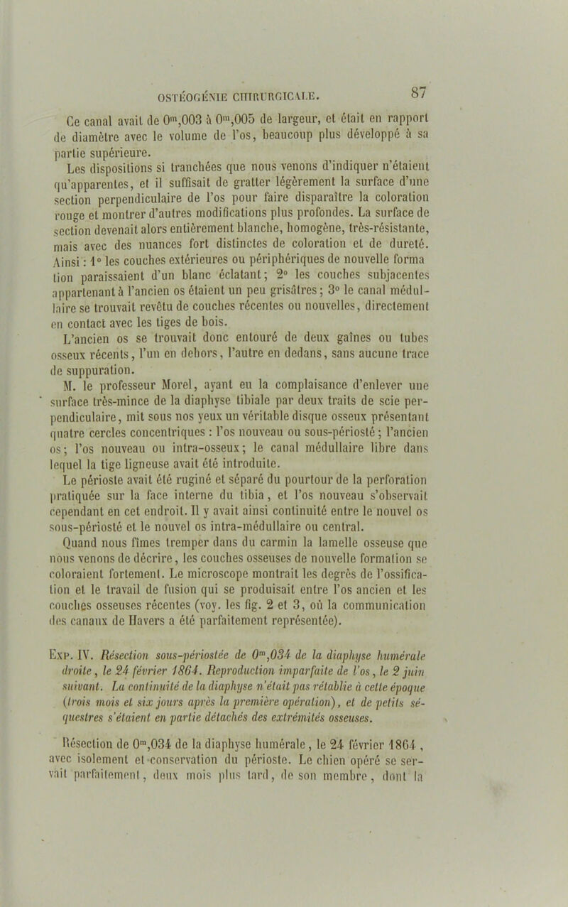 Gc canal avait de 0m,003 0m,005 de largeur, et était en rapport de diamètre avec le volume de l’os, beaucoup plus développé à sa partie supérieure. Les dispositions si tranchées que nous venons d’indiquer n’étaient qu’apparentes, et il suffisait de gratter légèrement la surface d’une section perpendiculaire de l’os pour faire disparaître la coloration rouge et montrer d’autres modifications plus profondes. La surface de section devenait alors entièrement blanche, homogène, très-résistante, mais avec des nuances fort distinctes de coloration et de dureté. Ainsi : 1° les couches extérieures ou périphériques de nouvelle forma lion paraissaient d’un blanc éclatant; 2° les couches subjacentes appartenant à l’ancien os étaient un peu grisâtres ; 3° le canal médul- laire se trouvait revêtu de couches récentes ou nouvelles, directement en contact avec les tiges de bois. L’ancien os se trouvait donc entouré de deux gaînes ou tubes osseux récents, l’un en dehors, l’autre en dedans, sans aucune trace de suppuration. M. le professeur Morel, ayant eu la complaisance d’enlever une surface très-mince de la diaphyse tibiale par deux traits de scie per- pendiculaire, mit sous nos yeux un véritable disque osseux présentant quatre cercles concentriques : l’os nouveau ou sous-périosté ; l’ancien os; l’os nouveau ou intra-osseux; le canal médullaire libre dans lequel la tige ligneuse avait été introduite. Le périoste avait été ruginé et séparé du pourtour de la perforation pratiquée sur la face interne du tibia, et l’os nouveau s’observait cependant en cet endroit. Il y avait ainsi continuité entre le nouvel os sous-périosté et le nouvel os intra-médullaire ou central. Quand nous fîmes tremper dans du carmin la lamelle osseuse que nous venons de décrire, les couches osseuses de nouvelle formation se coloraient fortement. Le microscope montrait les degrés de l’ossifica- tion et le travail de fusion qui se produisait entre l’os ancien et les couches osseuses récentes (vov. les fig. 2 et 3, où la communication des canaux de Ilavers a été parfaitement représentée). Exp. IV. Résection sous-périostée de 0m,034 de la diaphyse humérale droite, le 24 février 1864. Reproduction imparfaite de l’os, le 2 juin suivant. La continuité de la diaphyse n’était pas rétablie à celte époque (trois mois et six jours après la première opération), et de petits sé- questres s’étaient en partie détachés des extrémités osseuses. Résection de 0m,034 de la diaphyse humérale, le 24 février 1864 , avec isolement et conservation du périoste. Le chien opéré se ser- vait parfaitement, deux mois plus lard, de son membre, dont la
