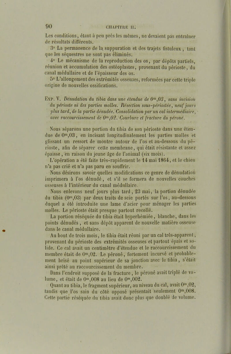 Los concluions, clanI. à peu près les mêmes, ne devaient pas entraîner de résultats différents. 3° La permanence de 1a suppuration et des trajets fistulcux , tant que les séquestres ne sont pas éliminés. 4° Le mécanisme de la reproduction des os, par dépôts partiels, réunion et accumulation des ostéoplastes, provenant du périoste, du canal médullaire et de l’épaisseur des os. 5° L’allongement des extrémités osseuses, reformées par celle triple origine de nouvelles ossifications. Exp. V. Dénudation du tibia dans une étendue de 0m,03, sans incision du périoste ni des parties molles. Résection sous-périostée, neuf jours plus lard, de la partie dénudée. Consolidation par un cal intermédiaire, avec raccourcissement de 0m,02. Courbure et fracture du péroné. Nous séparons une portion du tibia de son périoste dans une éten- due de0m,03, en incisant longitudinalement les parties molles et glissant un ressort de montre autour de l’os et au-dessous du pé- rioste, afin de séparer cette membrane, qui était résistante et assez épaisse, en raison du jeune âge de l’animal (six mois). L’opération a été faite très-rapidement le 14 mai 1864, et le chien n’a pas crié et n’a pas paru en souffrir. Nous désirons savoir quelles modifications ce genre de dénudation imprimera ù l’os dénudé, et s’il se formera de nouvelles couches osseuses à l’intérieur du canal médullaire. Nous enlevons neuf jours plus tard , 23 mai, la portion dénudée du tibia (0m,03) par deux traits de scie portés sur l’os, au-dessous duquel a été introduite une lame d’acier pour ménager les parties molles. Le périoste était presque partout recollé. La portion réséquée du tibia était hyperhémiée, blanche, dans les points dénudés, et sans dépôt apparent de nouvelle matière osseuse dans le canal médullaire. Au bout de trois mois, le tibia était réuni par un cal très-apparent, provenant du périoste des extrémités osseuses et partout épais et so- lide. Ce cal avait un centimètre d’étendue et le raccourcissement du membre était de 0m,02. Le péroné, fortement incurvé et probable- ment brisé au point supérieur de sa jonction avec le tibia, s’élail ainsi prêté au raccourcissement du membre. Dans l’endroit supposé de la fracture, le péroné avait triplé de vo- lume, et était de 0m,008 au lieu de 0m,002. Quant au tibia, le fragment supérieur, au niveau du cal, avait 0m,02, tandis que l’os sain du côté opposé présentait seulement 0m,008. Celle partie réséquée du tibia avait donc plus que doublé de volume.