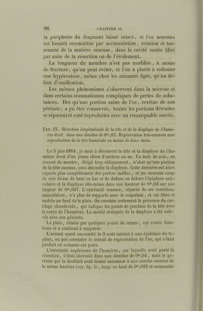 la périphérie du fragment laissé intact, et l’os nouveau est bientôt reconstitué par accumulation, réunion et tas- sement de la matière osseuse, dans la cavité restée libre par suite de la résection ou de l’évidement. La longueur du membre n’est pas modifiée, à moins de fracture, qu’on peut éviter, et l’on a plutôt à redouter une hypérostose, même chez les animaux âgés, qu’un dé- faut d’ossification. Les mêmes phénomènes s’observent dans la nécrose et dans certains traumatismes compliqués de pertes de subs- tances. Dès qu’une portion saine de l’os, revêtue de son périoste, a pu être conservée, toutes les portions détruites se séparent et sont reproduites avec un remarquable succès. Exp. IX. Résection longitudinale de la tête et de la diaphyse de l’humé- rus droit, dans une étendue de 0m,03. Régénération très-avancée avec reproduction de la tête humérale en moins de deux mois. Le 3 juin 1864, je mets à découvert la tête et la diaphyse de l’hu- mérus droit d’un jeune chien d’environ un an. Un trait de scie, en ressort de montre, dirigé trop obliquement, n’abat qu’une portion de la tète osseuse, sans atteindre la diaphyse. Celte dernière est alors séparée plus complètement des parties molles, et 'un nouveau coup de scie divise de haut en bas et de dedans en dehors l’épiphyse arti- culaire et la diaphyse elle-même dans une hauteur de 0m,03 sur une largeur de 0m,007. L’extrémité osseuse, séparée de ses insertions musculaires, n’a plus de rapports avec le scapulum , et est libre et mobile au fond de la plaie. On constate nettement la présence du car- tilage chondroïde , qui indique les points de jonction de la tète avec le corps de l'humérus. La moitié réséquée de la diaphyse a été enle- vée avec son périoste. La plaie, réunie par quelques points de suture, est restée fislu- leuse et a continué à suppurer. L’animal ayant succombé le 9 août suivant à une épidémie du ty- phus, on put constater le travail de régénération de l’os, qui s’était produit en soixante-six jours. L’extrémité supérieure de l’humérus, sur laquelle avait porté la résection, s’était nécrosée dans une étendue de 0ra,04, mais le pé- rioste qui la doublait avait donné naissance à une couche osseuse de