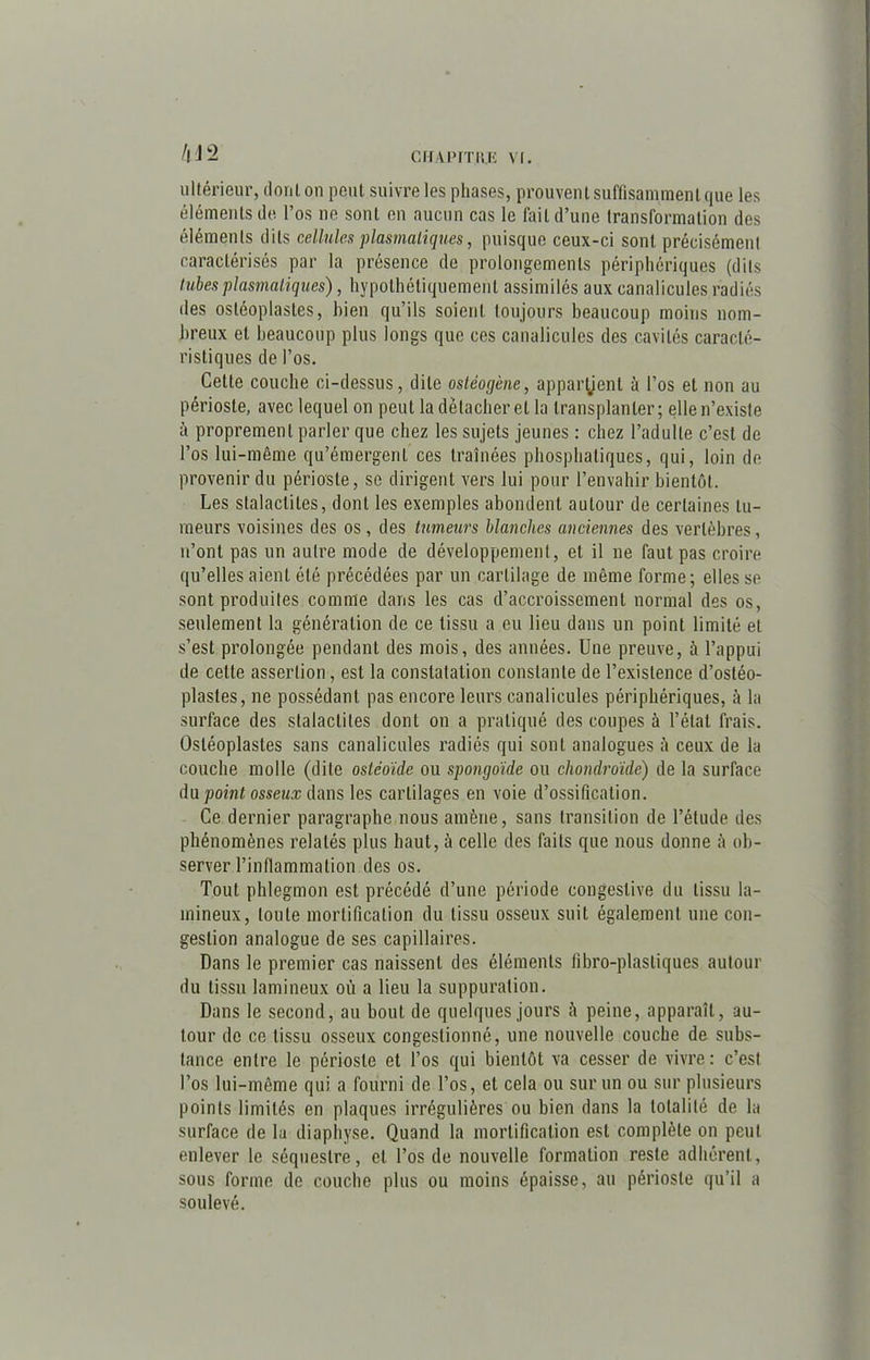 /|J2 ultérieur, dont on peut suivre les phases, prouvent suffisamment que les éléments de l’os ne sont en aucun cas le fait d’une transformation des éléments dits cellules plasmatiques, puisque ceux-ci sont précisément caractérisés par la présence de prolongements périphériques (dits tubes plasmatiques), hypothétiquement assimilés aux canalicules radiés des ostéoplastes, bien qu’ils soient toujours beaucoup moins nom- breux et beaucoup plus longs que ces canalicules des cavités caracté- ristiques de l’os. Cette couche ci-dessus, dite ostéogène, appartient à l’os et non au périoste, avec lequel on peut la détacher et la transplanter; elle n’existe à proprement parler que chez les sujets jeunes : chez l’adulte c’est de l’os lui-même qu’émergent ces traînées phosphatiques, qui, loin de provenir du périoste, se dirigent vers lui pour l’envahir bientôt. Les stalactites, dont les exemples abondent autour de certaines tu- meurs voisines des os, des tumeurs blanches anciennes des vertèbres, n’ont pas un autre mode de développement, et il ne faut pas croire qu’elles aient été précédées par un cartilage de même forme; elles se sont produites comme dans les cas d’accroissement normal des os, seulement la génération de ce tissu a eu lieu dans un point limité et s’est prolongée pendant des mois, des années. Une preuve, à l’appui de celle assertion, est la constatation constante de l’existence d’osléo- plastes, ne possédant pas encore leurs canalicules périphériques, à la surface des stalactites dont on a pratiqué des coupes à l’étal frais. Ostéoplastes sans canalicules radiés qui sont analogues à ceux de la couche molle (dite osléoïde ou spongoïde ou chondroïde) de la surface du point osseux dans les cartilages en voie d’ossification. Ce dernier paragraphe nous amène, sans transition de l’étude des phénomènes relatés plus haut, à celle des faits que nous donne à ob- server l’inflammation des os. Tout phlegmon est précédé d’une période congestive du tissu lu- mineux, toute mortification du tissu osseux suit également une con- gestion analogue de ses capillaires. Dans le premier cas naissent des éléments fibro-plasliques autour du tissu lamineux où a lieu la suppuration. Dans le second, au bout de quelques jours à peine, apparaît, au- tour de ce tissu osseux congestionné, une nouvelle couche de subs- tance entre le périoste et l’os qui bientôt va cesser de vivre: c’est l’os lui-même qui a fourni de l’os, et cela ou sur un ou sur plusieurs points limités en plaques irrégulières ou bien dans la totalité de la surface de la diaphyse. Quand la mortification est complète on peut enlever le séquestre, et l’os de nouvelle formation reste adhérent, sous forme de couche plus ou moins épaisse, au périoste qu’il a soulevé.